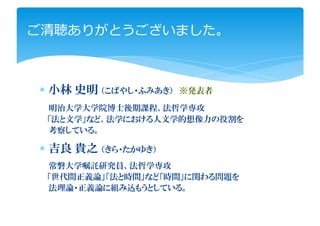 ご清聴ありがとうございました。



∗ 小林 史明 （こばやし・ふみあき）   ※発表者

 明治大学大学院博士後期課程、法哲学専攻
 「法と文学」など、法学における人文学的想像力の役割を
 考察している。

∗ 吉良 貴之 （きら・たかゆき）
 常磐大学嘱託研究員、法哲学専攻
 「世代間正義論」「法と時間」など「時間」に関わる問題を
 法理論・正義論に組み込もうとしている。
 