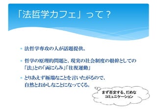「法哲学カフェ」って？


∗ 法哲学専攻の人が話題提供。

∗ 哲学の原理的問題と、現実の社会制度の根幹としての
  「法」との「両にらみ」「往復運動」

∗ とりあえず極端なことを言いたがるので、
  自然とおかしなことになってくる。
                   まず否定する、だめな
                    コミュニケーション
 