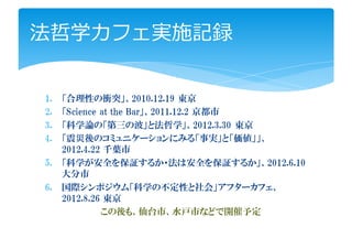 法哲学カフェ実施記録


1.   「合理性の衝突」、2010.12.19 東京
2.   「Science at the Bar」、2011.12.2 京都市
3.   「科学論の「第三の波」と法哲学」、2012.3.30 東京
4.   「震災後のコミュニケーションにみる「事実」と「価値」」、
     2012.4.22 千葉市
5.   「科学が安全を保証するか・法は安全を保証するか」、2012.6.10
     大分市
6.   国際シンポジウム「科学の不定性と社会」アフターカフェ、
     2012.8.26 東京
              この後も、仙台市、水戸市などで開催予定
 