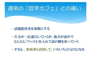 通常の「哲学カフェ」との違い


∗ 話題提供者を複数にする

∗ 片方が一応進行していくが、他方が途中で
  どんどん「ツッコミ」を入れて話の腰を折っていく

∗ すると…参加者も真似して、いろいろ言うようになる
 