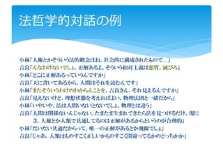 法哲学的対話の例

小林「人権とかそういう法的概念はね、社会的に構成されたもので…」
吉良「んなわけないでしょ、正解あるよ。そういう相対主義は悪質。滅びろ」
小林「どこに正解あるっていうんですか」
吉良「天に書いてあるから、人間はそれを読むんです」
小林「またそういうわけのわからんことを。吉良さん、それ見えるんですか」
吉良「見えないけど、理想状態を考えればよい。物理法則と一緒だから」
小林「いやいや、法は人間いないとないでしょ。物理とは違う」
吉良「人間は関係ないんじゃない。たまたま生まれてきたら法を見つけるだけ。現に
   さ、人権とか人類で共通してるのは正解があるからというのが合理的」
小林「だいたい共通だからって、唯一の正解があるとか飛躍でしょ」
吉良「じゃあ、人類はものすごく正しいかものすごく間違ってるかのどっちかか」
 