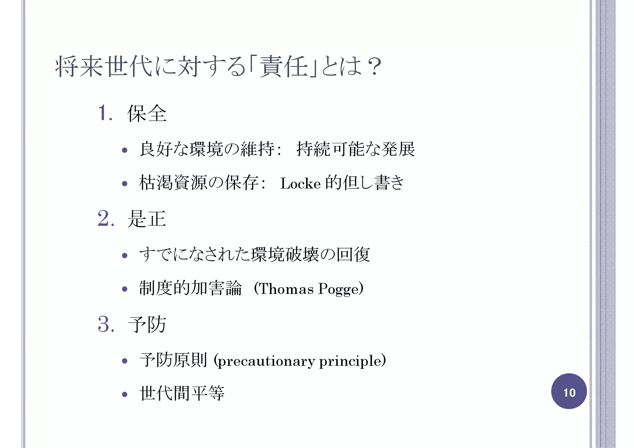 将来世代に対する「責任」とは？
 1. 保全
   良好な環境の維持： 持続可能な発展
   枯渇資源の保存： Locke 的但し書き

 2. 是正
   すでになされた環境破壊の回復
   制度的加害論 (Thomas Pogge)

 3. 予防
   予防原則 (precautionary principle)
   世代間平等                            10
 