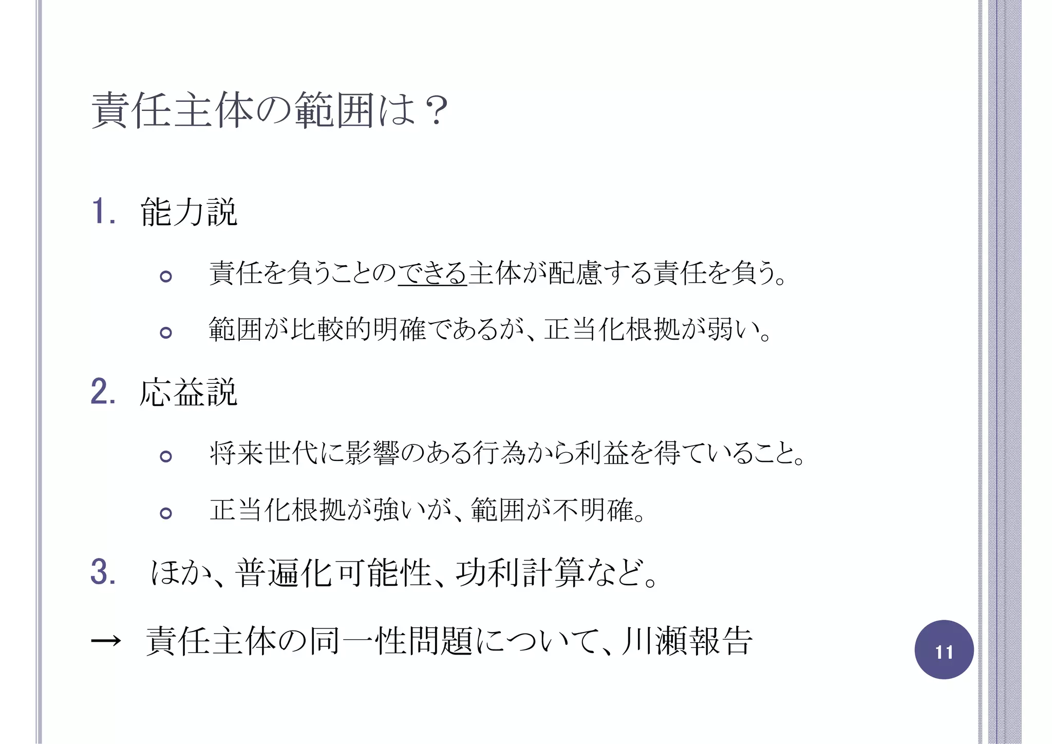 責任主体の範囲は？

1. 能力説
    責任を負うことのできる主体が配慮する責任を負う。

    範囲が比較的明確であるが、正当化根拠が弱い。

2. 応益説
    将来世代に影響のある行為から利益を得ていること。

    正当化根拠が強いが、範囲が不明確。

3. ほか、普遍化可能性、功利計算など。
→ 責任主体の同一性問題について、川瀬報告          11
 