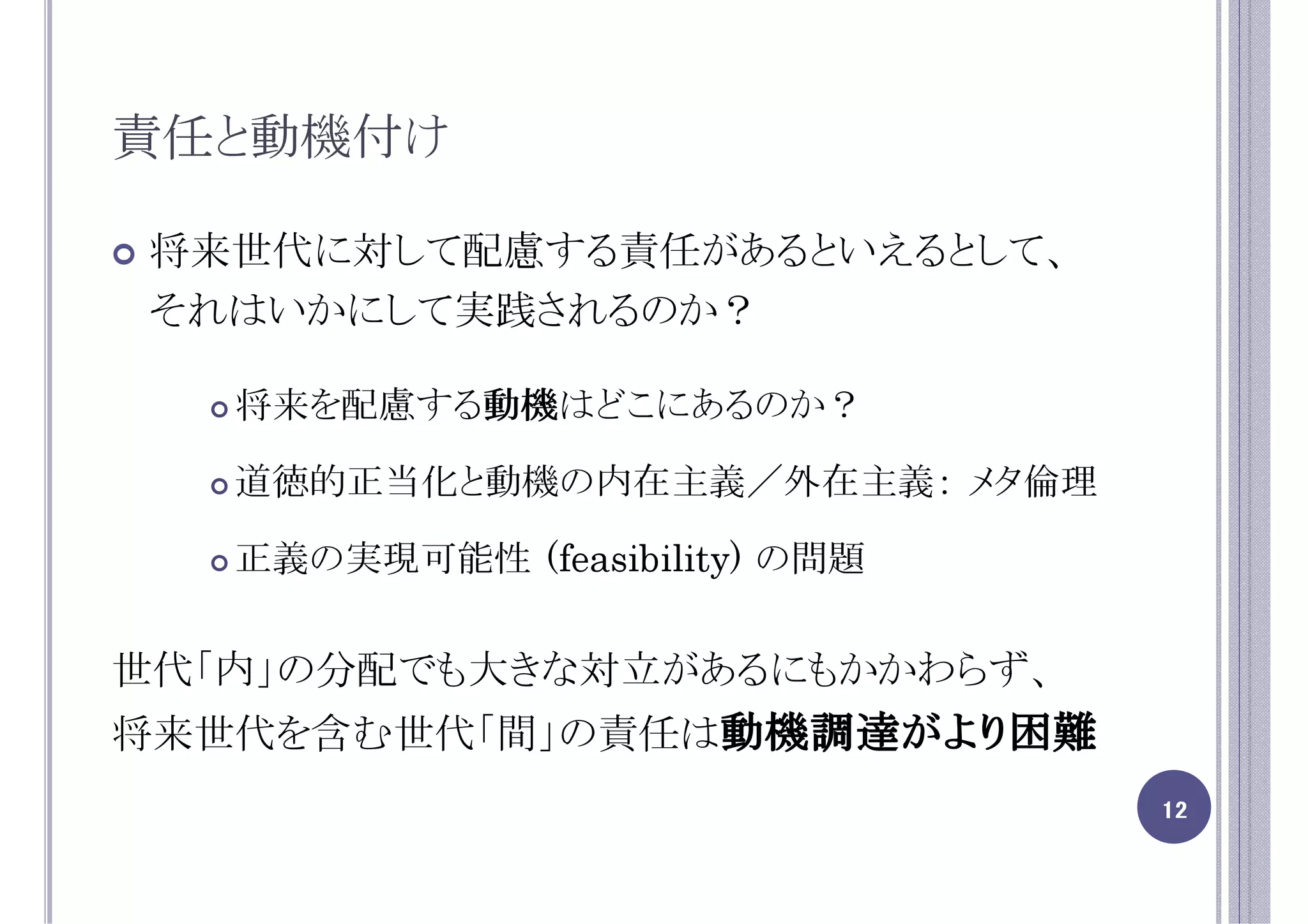 責任と動機付け

 将来世代に対して配慮する責任があるといえるとして、
 それはいかにして実践されるのか？

   将来を配慮する動機
          動機はどこにあるのか？
          動機

   道徳的正当化と動機の内在主義／外在主義： メタ倫理

   正義の実現可能性 (feasibility) の問題


世代「内」の分配でも大きな対立があるにもかかわらず、
将来世代を含む世代「間」の責任は動機調達がより困難
                                12
 