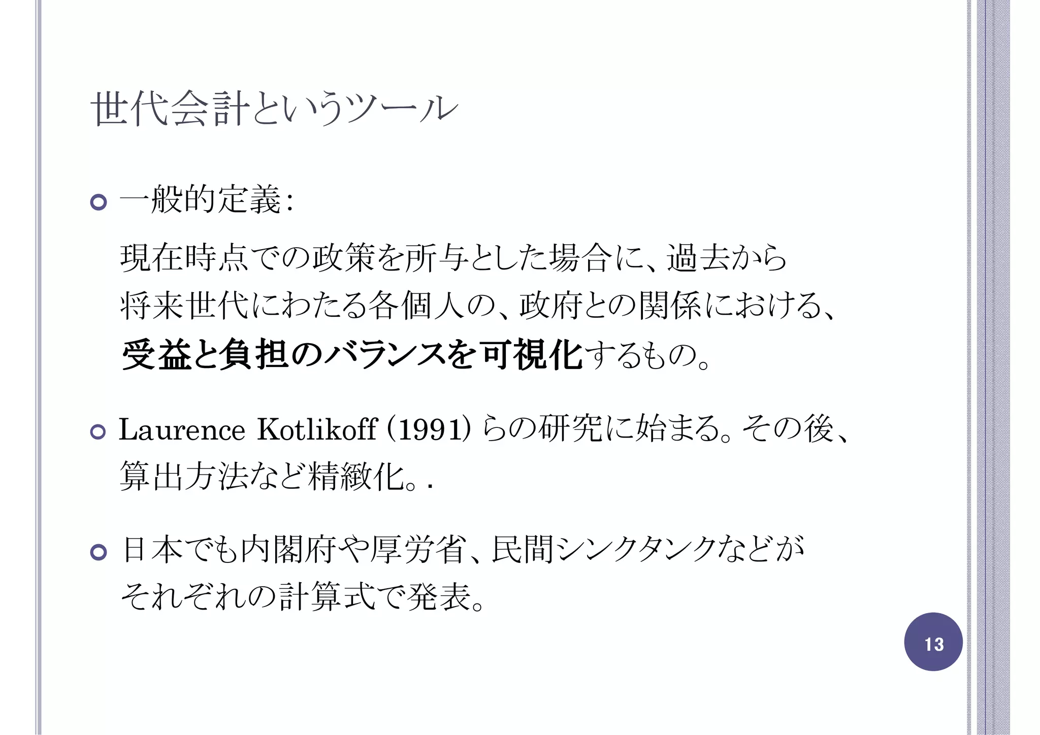 世代会計というツール

一般的定義：
現在時点での政策を所与とした場合に、過去から
将来世代にわたる各個人の、政府との関係における、
受益と負担のバランスを可視化するもの。

Laurence Kotlikoff (1991) らの研究に始まる。その後、
算出方法など精緻化。.

日本でも内閣府や厚労省、民間シンクタンクなどが
それぞれの計算式で発表。
                                          13
 