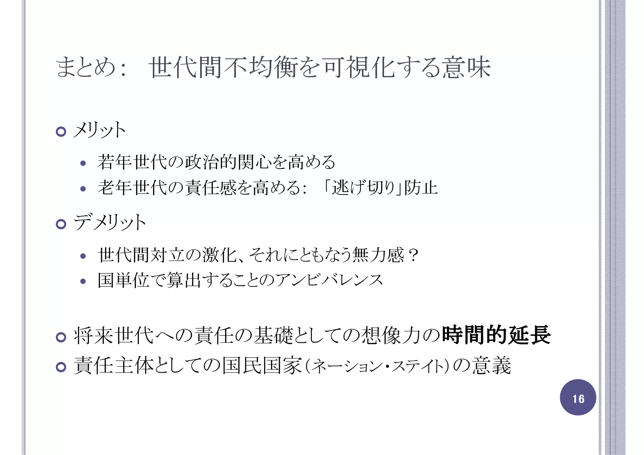 まとめ： 世代間不均衡を可視化する意味

メリット
 若年世代の政治的関心を高める
 老年世代の責任感を高める： 「逃げ切り」防止

デメリット
 世代間対立の激化、それにともなう無力感？
 国単位で算出することのアンビバレンス


                       時間的延長
将来世代への責任の基礎としての想像力の時間的延長
責任主体としての国民国家（ネーション・ステイト）の意義
                               16
 
