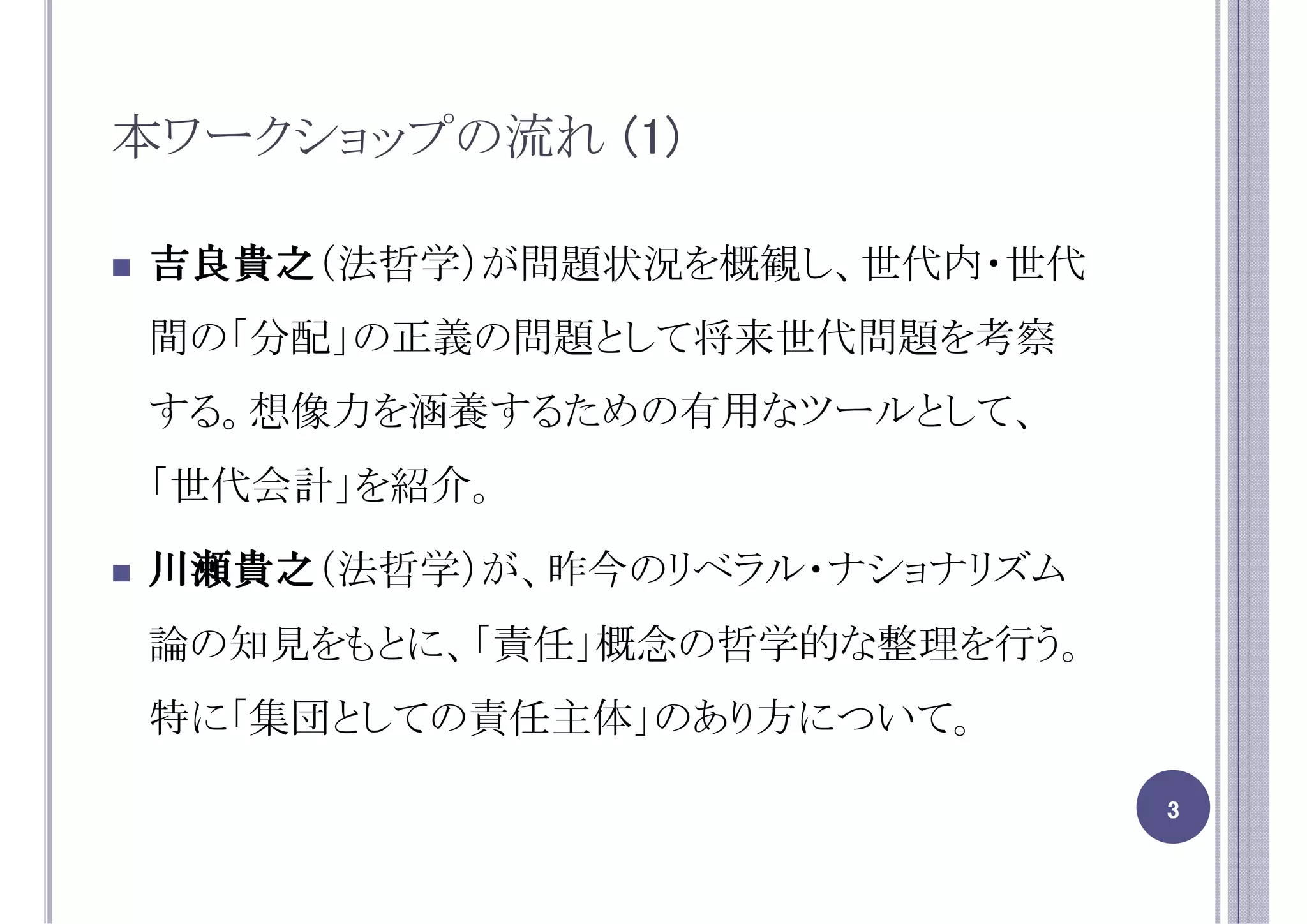 本ワークショップの流れ (1)

吉良貴之（法哲学）が問題状況を概観し、世代内・世代
吉良貴之
間の「分配」の正義の問題として将来世代問題を考察
する。想像力を涵養するための有用なツールとして、
「世代会計」を紹介。

川瀬貴之（法哲学）が、昨今のリベラル・ナショナリズム
川瀬貴之
論の知見をもとに、「責任」概念の哲学的な整理を行う。
特に「集団としての責任主体」のあり方について。

                             3
 