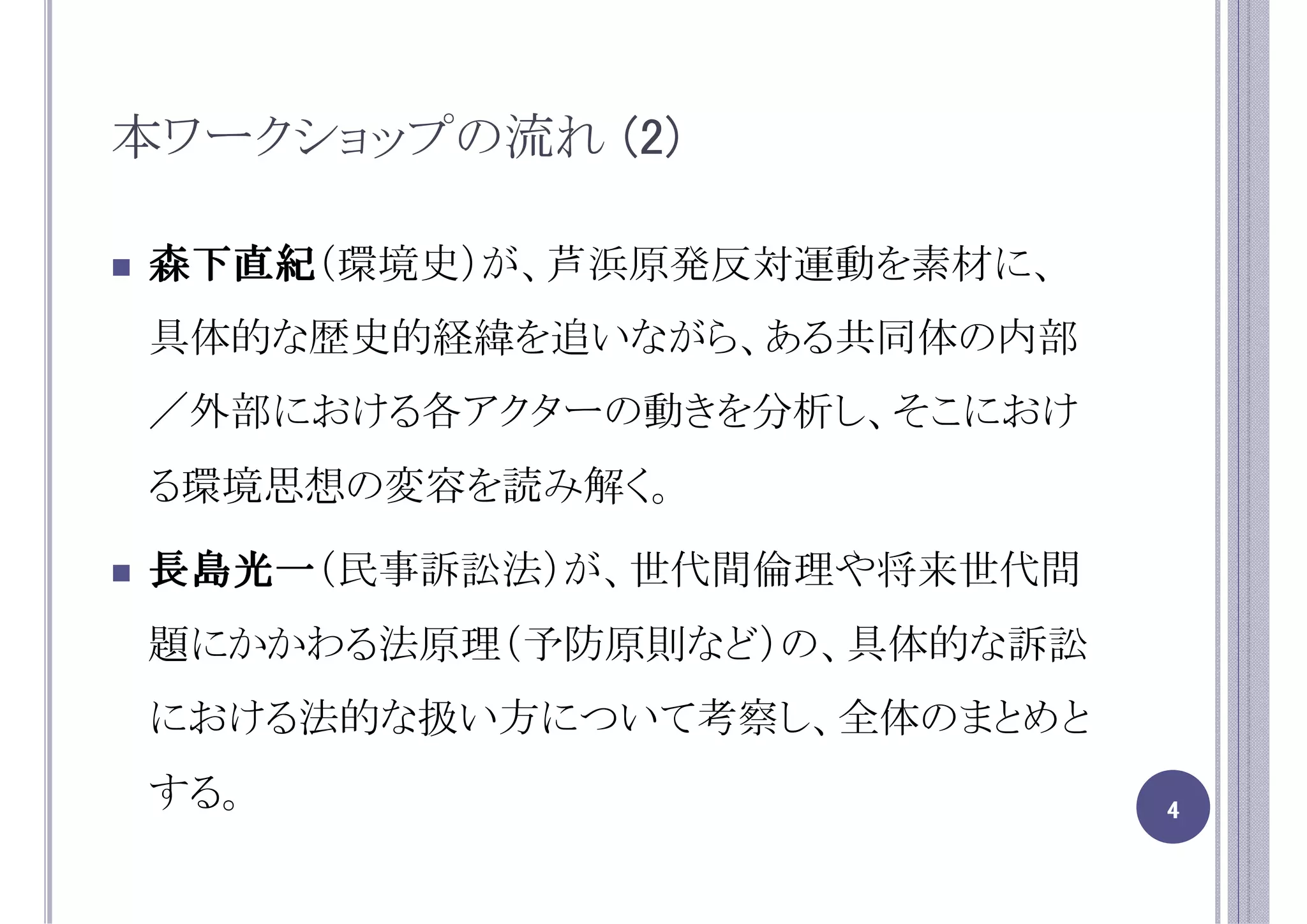 本ワークショップの流れ (2)

森下直紀（環境史）が、芦浜原発反対運動を素材に、
森下直紀
具体的な歴史的経緯を追いながら、ある共同体の内部
／外部における各アクターの動きを分析し、そこにおけ
る環境思想の変容を読み解く。

長島光一（民事訴訟法）が、世代間倫理や将来世代問
長島光一
題にかかわる法原理（予防原則など）の、具体的な訴訟
における法的な扱い方について考察し、全体のまとめと
する。                         4
 