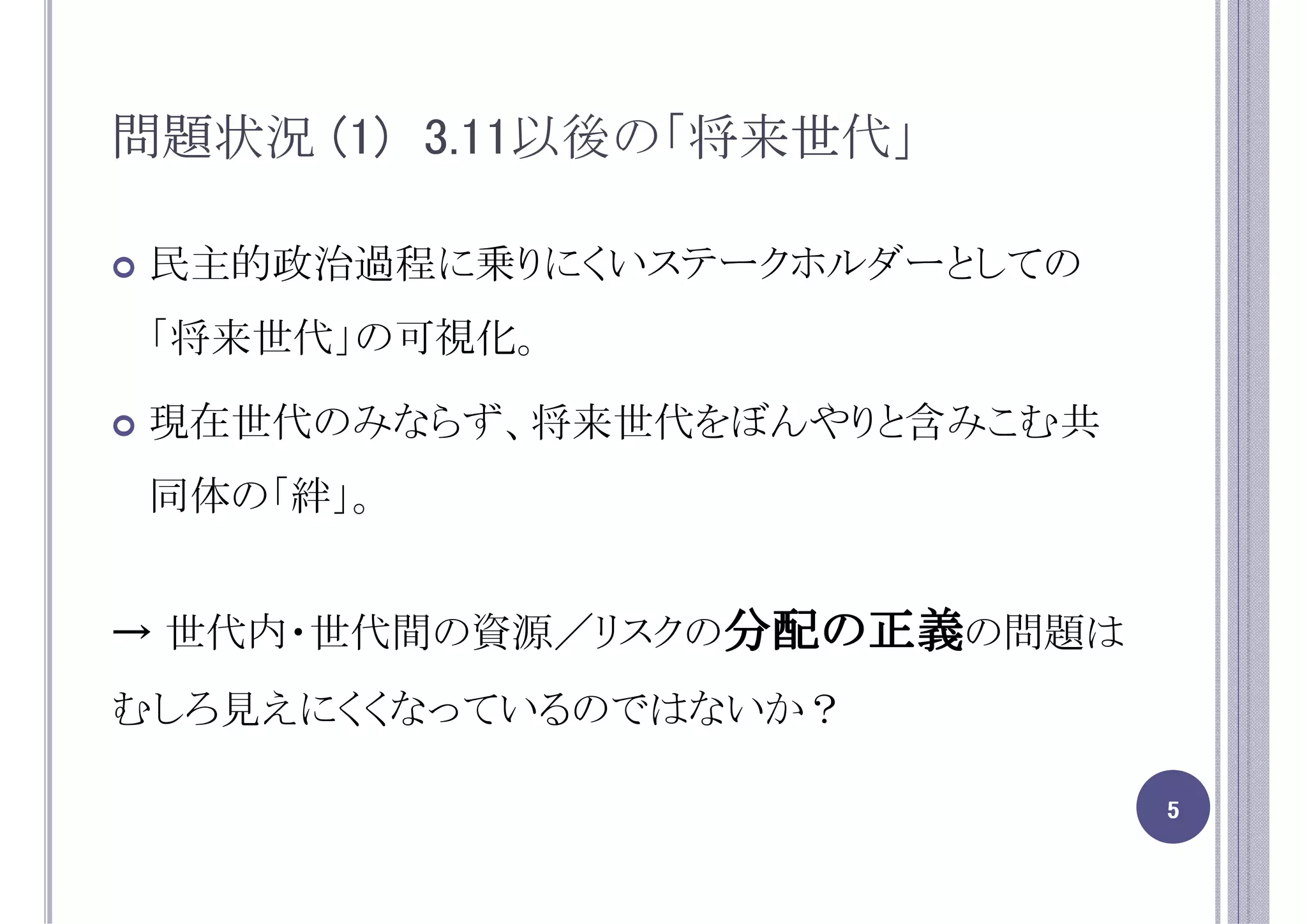 問題状況 (1) 3.11以後の「将来世代」

 民主的政治過程に乗りにくいステークホルダーとしての
 「将来世代」の可視化。

 現在世代のみならず、将来世代をぼんやりと含みこむ共
 同体の「絆」。


→ 世代内・世代間の資源／リスクの分配の正義の問題は
むしろ見えにくくなっているのではないか？

                             5
 