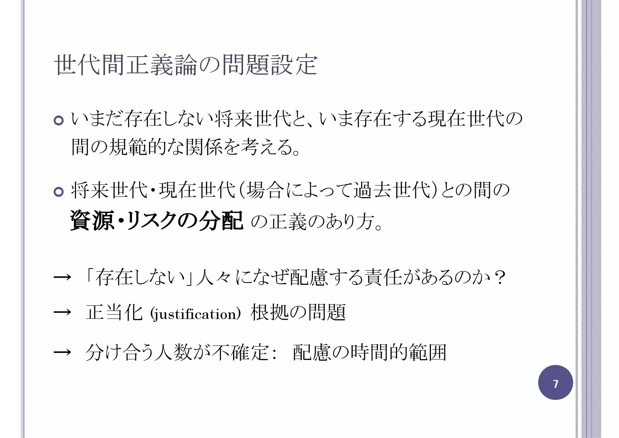 世代間正義論の問題設定

 いまだ存在しない将来世代と、いま存在する現在世代の
 間の規範的な関係を考える。

 将来世代・現在世代（場合によって過去世代）との間の
資源・リスクの分配 の正義のあり方。

→ 「存在しない」人々になぜ配慮する責任があるのか？
→ 正当化   (justification)   根拠の問題

→ 分け合う人数が不確定： 配慮の時間的範囲
                                  7
 