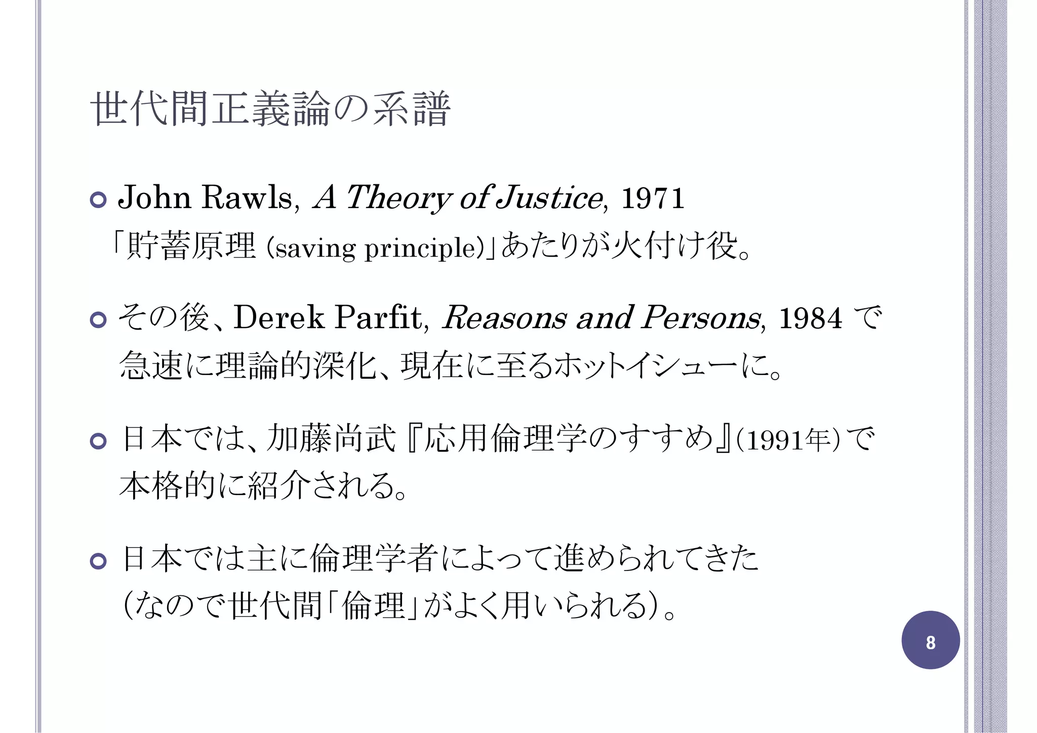 世代間正義論の系譜

John Rawls, A Theory of Justice, 1971
「貯蓄原理 (saving principle)」あたりが火付け役。

その後、Derek Parfit, Reasons and Persons, 1984 で
急速に理論的深化、現在に至るホットイシューに。

日本では、加藤尚武 『応用倫理学のすすめ』（1991年）で
本格的に紹介される。

日本では主に倫理学者によって進められてきた
（なので世代間「倫理」がよく用いられる）。
                                                8
 