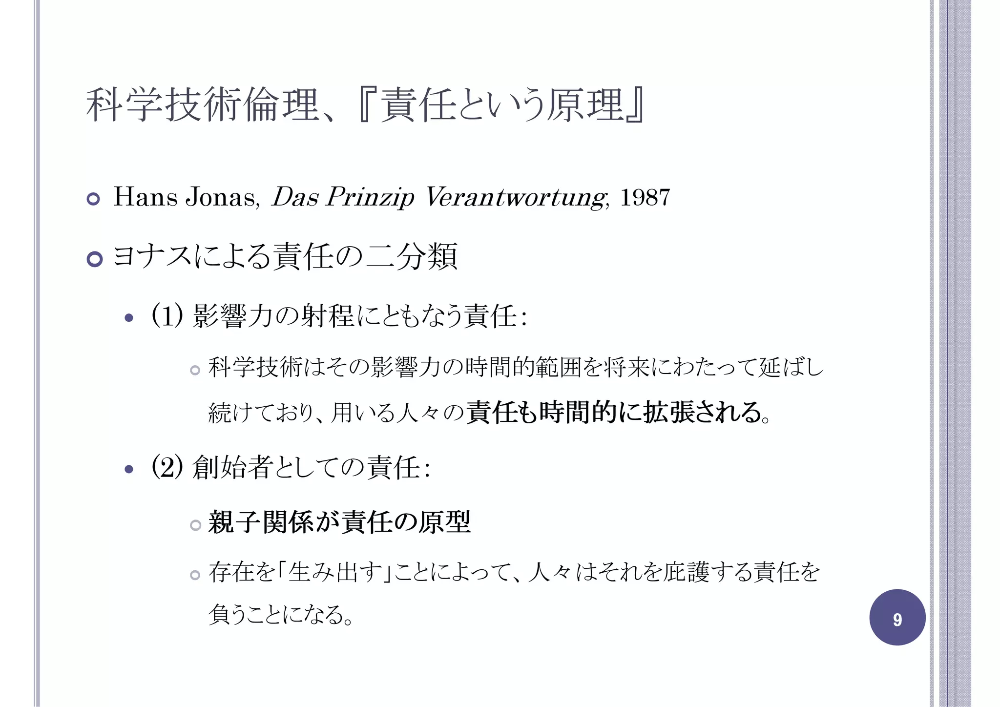 科学技術倫理、 『責任という原理』

Hans Jonas, Das Prinzip Verantwortung, 1987

ヨナスによる責任の二分類
  (1) 影響力の射程にともなう責任：
       科学技術はその影響力の時間的範囲を将来にわたって延ばし
       続けており、用いる人々の責任も時間的に拡張される。

  (2) 創始者としての責任：
       親子関係が責任の原型
       親子関係が責任の原型
       存在を「生み出す」ことによって、人々はそれを庇護する責任を
       負うことになる。                               9
 