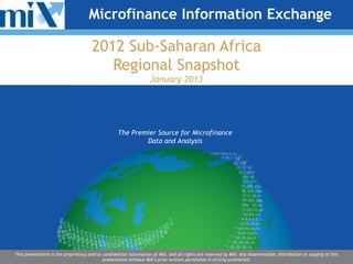 Microfinance Information Exchange

                                      2012 Sub-Saharan Africa
                                         Regional Snapshot
                                                                    January 2013




                                                   The Premier Source for Microfinance
                                                           Data and Analysis




This presentation is the proprietary and/or confidential information of MIX, and all rights are reserved by MIX. Any dissemination, distribution or copying of this
                                            presentation without MIX’s prior written permission is strictly prohibited.
 