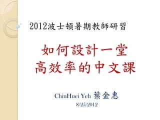 2012波士頓暑期教師研習

 如何設計一堂
高效率的中文課
   ChinHuei Yeh 葉金惠
        8/25/2012
 