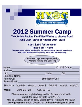 2012 Summer Camp
        Two Action Packed Fun-Filled Weeks to choose from!
              June 25th - 28th or August 20th - 23rd
                           Cost: $250 for the week
                             Time: 9 am - 4 pm
        Transportation will be provided for each days events. We will meet in the
              Ore Creek Middle School parking lot at 8:45 each morning.


                          Four Full Days of Shotgun Sports,
                           Archery, Fishing and Canoeing


Name:_________________________________ 2012/13 Grade _____
Address__________________________________________________
City____________________________ State_______ Zip___________
Parent(s) Name____________________________________________
                                                 Place your message h ere. Fo r maxi mum i mpact, use two o r thr ee sent ences.




Parent Cell___________________ Emergency Cell_______________
Parent Email ______________________________________________
Shirt Size: Youth M        Youth L     Adult S                                                                                     Adult M   Adult L   Adult XL
Week:        June 25—28               Aug. 20—23
      Please return completed registration form and mail with
                check for $250 payable to “HYOC”.
  Mail to Coach Jellison at 4580 Susan Drive, Highland MI 48357
   Any questions email: Coach J at jellisonhyoc@gmail.com
 