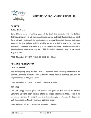 Summer 2012 Course Schedule


CRAFTS
Build-A-Birdhouse

Gene Chism, our woodworking guru, will be back this semester with the Build-A-
Birdhouse program. He will have wood pieces pre-cut and ready to assemble and paint.
Gene will walk you through the construction…..not heavy labor, just glue and wait. After
assembly it’s time to bring out the artist in you as you decide how to decorate your
birdhouse. This class offers lots of good fun and conversation. Class is limited to 15
participants and there is a supply fee of $15. Four class meetings: July 12, 19, 26 and
August 2, 2012.

7204 Thursday 7/12-8/2 1:30-3:30 HSC 106 Chism


FUN AND RECREATION
Texas 42 Dominos

Join this ongoing group to play Texas 42 Dominos each Thursday afternoon in the
Student Commons Cafeteria from 2:00-4:00. Those new to dominos can join the
beginner’s table to “Play and Learn”.

7205 Thursday 6/7- 8/16 2:00-4:00 Cafeteria Pratho

Mah Jongg

The Mah Jongg Players group will continue the game at 1:30-3:30 in the Student
Commons Cafeteria each Monday afternoon unless otherwise notified.           This is for
experienced players. If you don’t have experience then you need to take the Beginner’s
Mah Jongg class on Monday mornings as shown below.

7206 Monday 6/4-8/13 1:30-3:30 Cafeteria Dankers



LSC-CyFair ALL                          Summer 2012                                   1
 