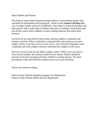 Dear Students and Parents,

The Fulton County School System strongly believes in developing readers who
read both for information and for pleasure. Books on the Summer Reading List
vary in subject matter and level of difficulty. Our intent is to provide students and
their parents with a wide range of authors and styles of writing in both fiction and
non-fiction, and to allow students to select reading materials that match their
interests.

Lexile levels are indicated for most books, and they address vocabulary and
sentence structure. When vocabulary is repeated often and sentences are more
simply written, a text has a lower Lexile scores. Texts with less frequently-used
vocabulary and with complex sentence structures have higher Lexile scores.

However, Lexile levels do not address subject matter. While a text may have a
lower Lexile number, the contents could be more mature. Parents should be
actively involved in assisting with their children’s reading choices. The short
descriptions with each book title should assist you in your selections.


Enjoy your summer reading.


Fulton County Schools English/Language Arts Department
Fulton County Schools Media Services Department
 