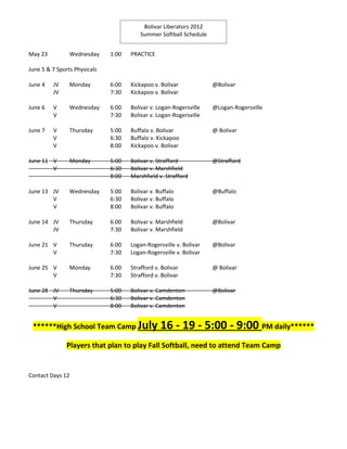 Bolivar Liberators 2012
                                         Summer Softball Schedule


May 23          Wednesday     1:00   PRACTICE

June 5 & 7 Sports Physicals

June 4   JV     Monday        6:00   Kickapoo v. Bolivar            @Bolivar
         JV                   7:30   Kickapoo v. Bolivar

June 6   V      Wednesday     6:00   Bolivar v. Logan-Rogersville   @Logan-Rogersville
         V                    7:30   Bolivar v. Logan-Rogersville

June 7   V      Thursday      5:00   Buffalo v. Bolivar             @ Bolivar
         V                    6:30   Buffalo v. Kickapoo
         V                    8:00   Kickapoo v. Bolivar

June 11 V       Monday        5:00   Bolivar v. Strafford           @Strafford
        V                     6:30   Bolivar v. Marshfield
                              8:00   Marshfield v. Strafford

June 13 JV      Wednesday     5:00   Bolivar v. Buffalo             @Buffalo
        V                     6:30   Bolivar v. Buffalo
        V                     8:00   Bolivar v. Buffalo

June 14 JV      Thursday      6:00   Bolivar v. Marshfield          @Bolivar
        JV                    7:30   Bolivar v. Marshfield

June 21 V       Thursday      6:00   Logan-Rogersville v. Bolivar   @Bolivar
        V                     7:30   Logan-Rogersville v. Bolivar

June 25 V       Monday        6:00   Strafford v. Bolivar           @ Bolivar
        V                     7:30   Strafford v. Bolivar

June 28 JV      Thursday      5:00   Bolivar v. Camdenton           @Bolivar
        V                     6:30   Bolivar v. Camdenton
        V                     8:00   Bolivar v. Camdenton


 ******High School Team Camp July                16 - 19 - 5:00 - 9:00 PM daily******
               Players that plan to play Fall Softball, need to attend Team Camp


Contact Days 12
 