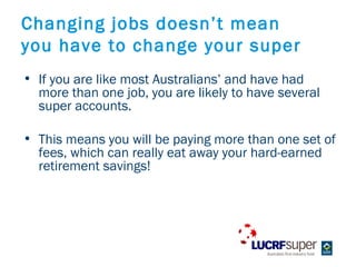 Changing jobs doesnt mean
you have to change your super
? If you are like most Australians and have had
  more than one job, you are likely to have several
  super accounts.

? This means you will be paying more than one set of
  fees, which can really eat away your hard-earned
  retirement savings!
 