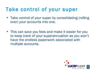 Take control of your super
? Take control of your super by consolidating (rolling
  over) your accounts into one.

? This can save you fees and make it easier for you
  to keep track of your superannuation as you wont
  have the endless paperwork associated with
  multiple accounts.
 