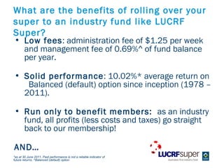 What are the benefits of rolling over your
super to an industry fund like LUCRF
Super?
? Low fees: administration fee of $1.25 per week
  and management fee of 0.69%^ of fund balance
  per year.

? Solid performance: 10.02%* average return on
   Balanced (default) option since inception (1978 C
  2011).

? Run only to benefit members: as an industry
  fund, all profits (less costs and taxes) go straight
  back to our membership!

AND
*as at 30 June 2011. Past performance is not a reliable indicator of
future returns. ^Balanced (default) option
 