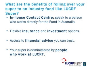 What are the benefits of rolling over your
super to an industry fund like LUCRF
Super?
? In-house Contact Centre: speak to a person
  who works directly for the Fund in Australia.

? Flexible insurance and investment options.

? Access to financial advice you can trust.

? Your super is administered by people
  who work at LUCRF.
 