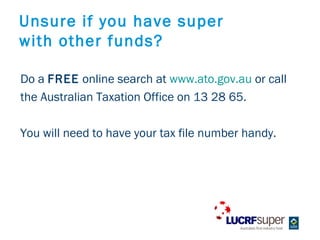Unsure if you have super
with other funds?

Do a FREE online search at www.ato.gov.au or call
the Australian Taxation Office on 13 28 65.

You will need to have your tax file number handy.
 