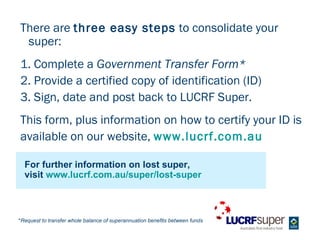 There are three easy steps to consolidate your
 super:
1. Complete a Government Transfer Form*
2. Provide a certified copy of identification (ID)
3. Sign, date and post back to LUCRF Super.
This form, plus information on how to certify your ID is
available on our website, www.lucrf.com.au

  For further information on lost super,
  visit www.lucrf.com.au/super/lost-super



*Request to transfer whole balance of superannuation benefits between funds
 