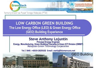LOW CARBON GREEN BUILDING
   The Low Energy Office (LEO) & Green Energy Office
             (GEO) Building Experience

                      Steve Anthony Lojuntin
                               Principal Energy Engineer
      Energy, Manufacturing, Green Building/Township & Green ICT Division (EMBIT)
                    Malaysian Green Technology Corporation
              Tel / SMS :+6019-2829102 Email: asetip@damansara.net
                                                                    GEO Building


LEO Building
 