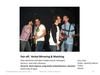 Pair off: Verbal Mirroring & Matching
                   Keep statements short (get multiple practice exchanges)               Tone, Pitch
                   Person A: Start with a Question                                       Tempo: Speed & Cadence
                   Person B: Short response, using similar verbal behaviors > Question   Timbre
                   Switch roles at signal                                                Volume
Creating Influence, On Demand 1203       Slide Deck: © 2012 B. Maloney                                  26
 