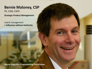 Bernie Maloney, CSP
PE, CSM, CSPO
Strategic Product Management


matrix management
= Influence without Authority




Neuro Linguistic Programming Practitioner
 Creating Influence, On Demand 1203   Slide Deck: © 2012 B. Maloney   4
 