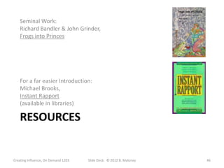 Seminal Work:
   Richard Bandler & John Grinder,
   Frogs into Princes




   For a far easier Introduction:
   Michael Brooks,
   Instant Rapport
   (available in libraries)

   RESOURCES


Creating Influence, On Demand 1203   Slide Deck: © 2012 B. Maloney   46
 