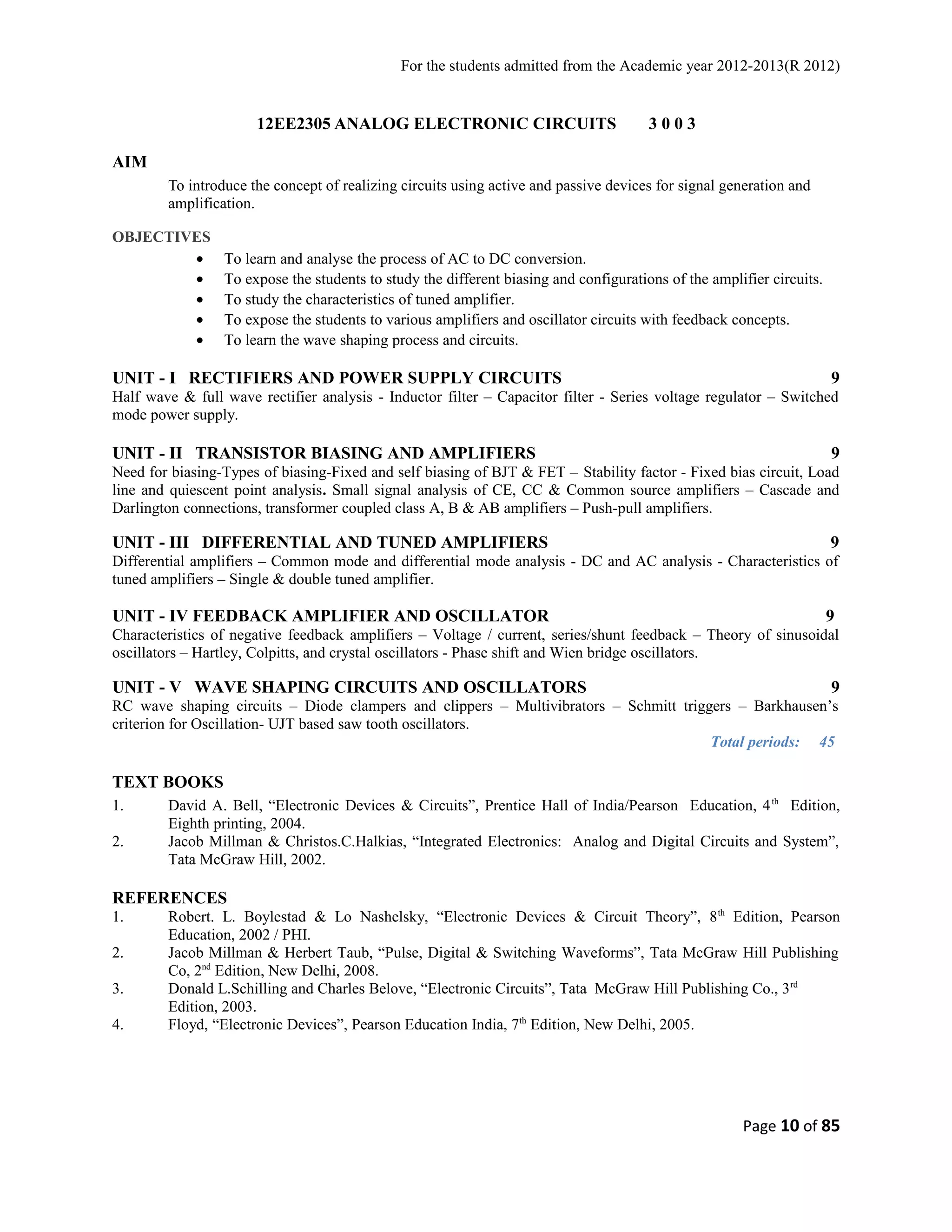 For the students admitted from the Academic year 2012-2013(R 2012) 
12EE2305 ANALOG ELECTRONIC CIRCUITS 3 0 0 3 
AIM 
To introduce the concept of realizing circuits using active and passive devices for signal generation and 
amplification. 
OBJECTIVES 
· To learn and analyse the process of AC to DC conversion. 
· To expose the students to study the different biasing and configurations of the amplifier circuits. 
· To study the characteristics of tuned amplifier. 
· To expose the students to various amplifiers and oscillator circuits with feedback concepts. 
· To learn the wave shaping process and circuits. 
UNIT - I RECTIFIERS AND POWER SUPPLY CIRCUITS 9 
Half wave & full wave rectifier analysis - Inductor filter – Capacitor filter - Series voltage regulator – Switched 
mode power supply. 
UNIT - II TRANSISTOR BIASING AND AMPLIFIERS 9 
Need for biasing-Types of biasing-Fixed and self biasing of BJT & FET – Stability factor - Fixed bias circuit, Load 
line and quiescent point analysis. Small signal analysis of CE, CC & Common source amplifiers – Cascade and 
Darlington connections, transformer coupled class A, B & AB amplifiers – Push-pull amplifiers. 
UNIT - III DIFFERENTIAL AND TUNED AMPLIFIERS 9 
Differential amplifiers – Common mode and differential mode analysis - DC and AC analysis - Characteristics of 
tuned amplifiers – Single & double tuned amplifier. 
UNIT - IV FEEDBACK AMPLIFIER AND OSCILLATOR 9 
Characteristics of negative feedback amplifiers – Voltage / current, series/shunt feedback – Theory of sinusoidal 
oscillators – Hartley, Colpitts, and crystal oscillators - Phase shift and Wien bridge oscillators. 
UNIT - V WAVE SHAPING CIRCUITS AND OSCILLATORS 9 
RC wave shaping circuits – Diode clampers and clippers – Multivibrators – Schmitt triggers – Barkhausen’s 
criterion for Oscillation- UJT based saw tooth oscillators. 
Total periods: 45 
TEXT BOOKS 
1. David A. Bell, “Electronic Devices & Circuits”, Prentice Hall of India/Pearson Education, 4th Edition, 
Eighth printing, 2004. 
2. Jacob Millman & Christos.C.Halkias, “Integrated Electronics: Analog and Digital Circuits and System”, 
Tata McGraw Hill, 2002. 
REFERENCES 
1. Robert. L. Boylestad & Lo Nashelsky, “Electronic Devices & Circuit Theory”, 8th Edition, Pearson 
Education, 2002 / PHI. 
2. Jacob Millman & Herbert Taub, “Pulse, Digital & Switching Waveforms”, Tata McGraw Hill Publishing 
Co, 2nd Edition, New Delhi, 2008. 
3. Donald L.Schilling and Charles Belove, “Electronic Circuits”, Tata McGraw Hill Publishing Co., 3rd 
Edition, 2003. 
4. Floyd, “Electronic Devices”, Pearson Education India, 7th Edition, New Delhi, 2005. 
Page 10 of 85 
 