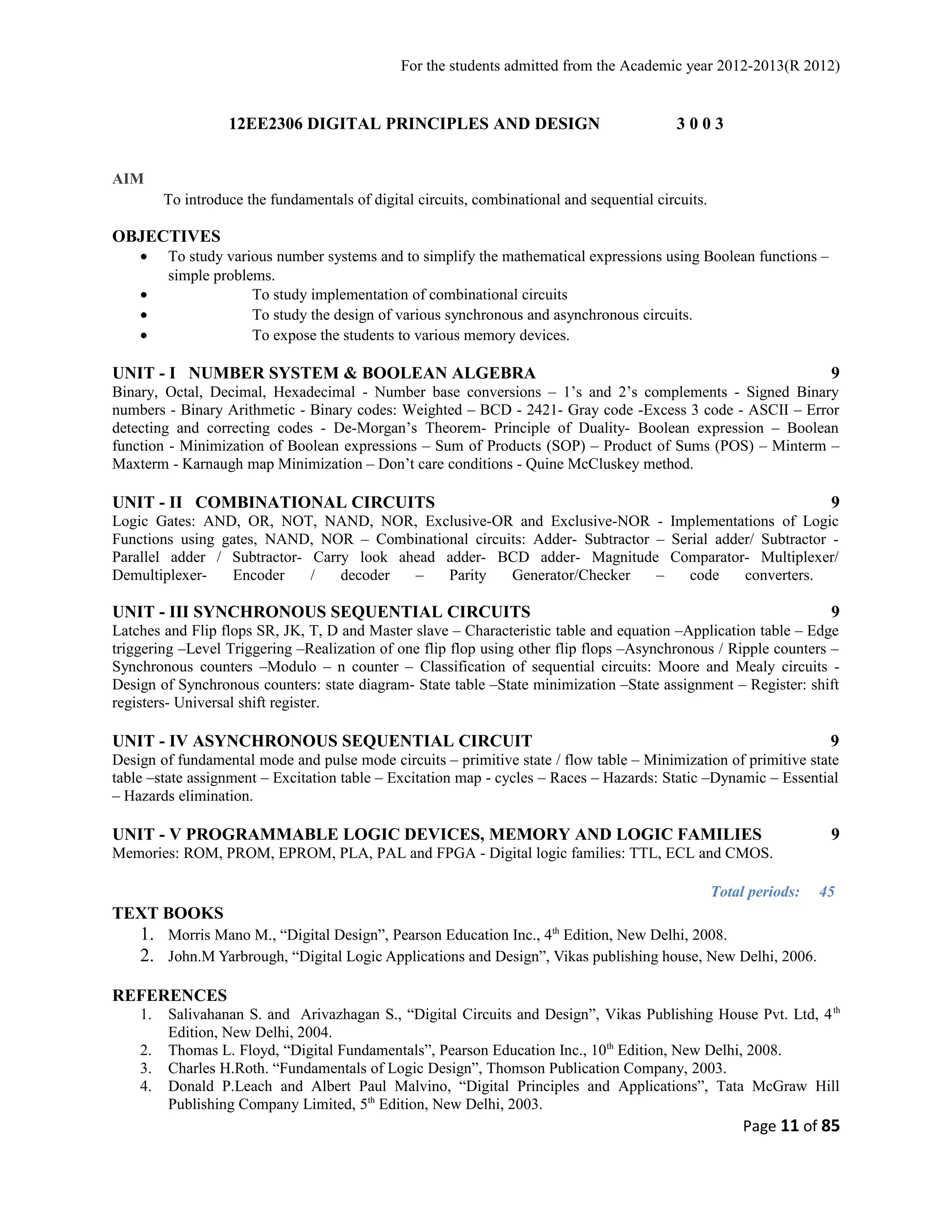 For the students admitted from the Academic year 2012-2013(R 2012) 
12EE2306 DIGITAL PRINCIPLES AND DESIGN 3 0 0 3 
AIM 
To introduce the fundamentals of digital circuits, combinational and sequential circuits. 
OBJECTIVES 
· To study various number systems and to simplify the mathematical expressions using Boolean functions – 
simple problems. 
· To study implementation of combinational circuits 
· To study the design of various synchronous and asynchronous circuits. 
· To expose the students to various memory devices. 
UNIT - I NUMBER SYSTEM & BOOLEAN ALGEBRA 9 
Binary, Octal, Decimal, Hexadecimal - Number base conversions – 1’s and 2’s complements - Signed Binary 
numbers - Binary Arithmetic - Binary codes: Weighted – BCD - 2421- Gray code -Excess 3 code - ASCII – Error 
detecting and correcting codes - De-Morgan’s Theorem- Principle of Duality- Boolean expression – Boolean 
function - Minimization of Boolean expressions – Sum of Products (SOP) – Product of Sums (POS) – Minterm – 
Maxterm - Karnaugh map Minimization – Don’t care conditions - Quine McCluskey method. 
UNIT - II COMBINATIONAL CIRCUITS 9 
Logic Gates: AND, OR, NOT, NAND, NOR, Exclusive-OR and Exclusive-NOR - Implementations of Logic 
Functions using gates, NAND, NOR – Combinational circuits: Adder- Subtractor – Serial adder/ Subtractor - 
Parallel adder / Subtractor- Carry look ahead adder- BCD adder- Magnitude Comparator- Multiplexer/ 
Demultiplexer- Encoder / decoder – Parity Generator/Checker – code converters. 
UNIT - III SYNCHRONOUS SEQUENTIAL CIRCUITS 9 
Latches and Flip flops SR, JK, T, D and Master slave – Characteristic table and equation –Application table – Edge 
triggering –Level Triggering –Realization of one flip flop using other flip flops –Asynchronous / Ripple counters – 
Synchronous counters –Modulo – n counter – Classification of sequential circuits: Moore and Mealy circuits - 
Design of Synchronous counters: state diagram- State table –State minimization –State assignment – Register: shift 
registers- Universal shift register. 
UNIT - IV ASYNCHRONOUS SEQUENTIAL CIRCUIT 9 
Design of fundamental mode and pulse mode circuits – primitive state / flow table – Minimization of primitive state 
table –state assignment – Excitation table – Excitation map - cycles – Races – Hazards: Static –Dynamic – Essential 
– Hazards elimination. 
UNIT - V PROGRAMMABLE LOGIC DEVICES, MEMORY AND LOGIC FAMILIES 9 
Memories: ROM, PROM, EPROM, PLA, PAL and FPGA - Digital logic families: TTL, ECL and CMOS. 
Total periods: 45 
TEXT BOOKS 
1. Morris Mano M., “Digital Design”, Pearson Education Inc., 4th Edition, New Delhi, 2008. 
2. John.M Yarbrough, “Digital Logic Applications and Design”, Vikas publishing house, New Delhi, 2006. 
REFERENCES 
1. Salivahanan S. and Arivazhagan S., “Digital Circuits and Design”, Vikas Publishing House Pvt. Ltd, 4th 
Edition, New Delhi, 2004. 
2. Thomas L. Floyd, “Digital Fundamentals”, Pearson Education Inc., 10th Edition, New Delhi, 2008. 
3. Charles H.Roth. “Fundamentals of Logic Design”, Thomson Publication Company, 2003. 
4. Donald P.Leach and Albert Paul Malvino, “Digital Principles and Applications”, Tata McGraw Hill 
Publishing Company Limited, 5th Edition, New Delhi, 2003. 
Page 11 of 85 
 