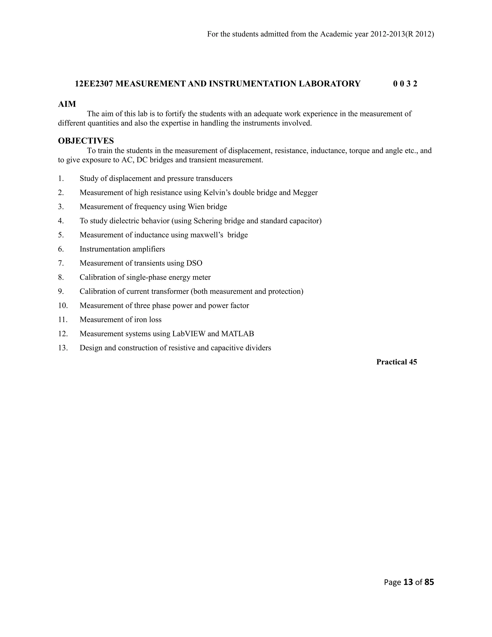 For the students admitted from the Academic year 2012-2013(R 2012) 
12EE2307 MEASUREMENT AND INSTRUMENTATION LABORATORY 0 0 3 2 
AIM 
The aim of this lab is to fortify the students with an adequate work experience in the measurement of 
different quantities and also the expertise in handling the instruments involved. 
OBJECTIVES 
To train the students in the measurement of displacement, resistance, inductance, torque and angle etc., and 
to give exposure to AC, DC bridges and transient measurement. 
1. Study of displacement and pressure transducers 
2. Measurement of high resistance using Kelvin’s double bridge and Megger 
3. Measurement of frequency using Wien bridge 
4. To study dielectric behavior (using Schering bridge and standard capacitor) 
5. Measurement of inductance using maxwell’s bridge 
6. Instrumentation amplifiers 
7. Measurement of transients using DSO 
8. Calibration of single-phase energy meter 
9. Calibration of current transformer (both measurement and protection) 
10. Measurement of three phase power and power factor 
11. Measurement of iron loss 
12. Measurement systems using LabVIEW and MATLAB 
13. Design and construction of resistive and capacitive dividers 
Practical 45 
Page 13 of 85 
 