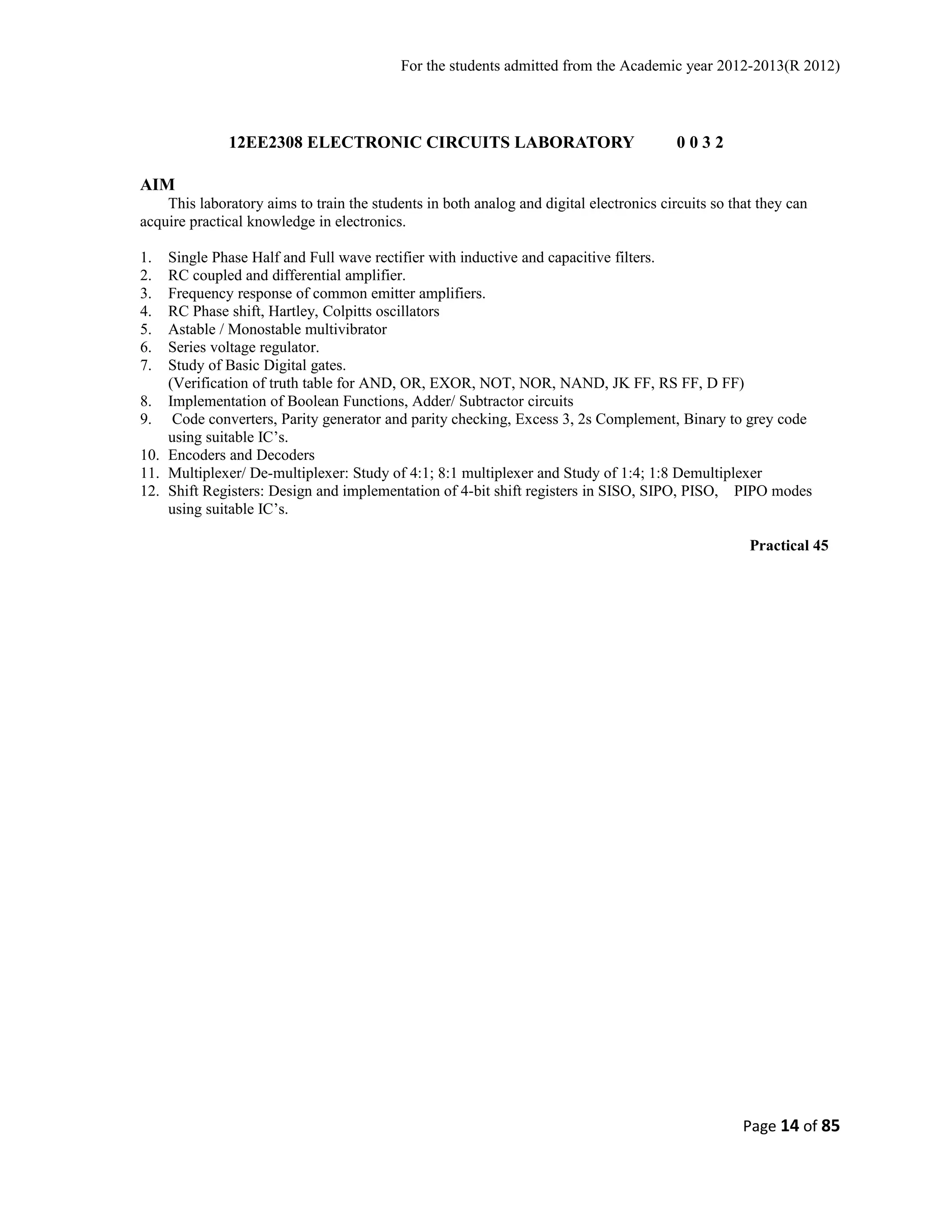 For the students admitted from the Academic year 2012-2013(R 2012) 
12EE2308 ELECTRONIC CIRCUITS LABORATORY 0 0 3 2 
AIM 
This laboratory aims to train the students in both analog and digital electronics circuits so that they can 
acquire practical knowledge in electronics. 
1. Single Phase Half and Full wave rectifier with inductive and capacitive filters. 
2. RC coupled and differential amplifier. 
3. Frequency response of common emitter amplifiers. 
4. RC Phase shift, Hartley, Colpitts oscillators 
5. Astable / Monostable multivibrator 
6. Series voltage regulator. 
7. Study of Basic Digital gates. 
(Verification of truth table for AND, OR, EXOR, NOT, NOR, NAND, JK FF, RS FF, D FF) 
8. Implementation of Boolean Functions, Adder/ Subtractor circuits 
9. Code converters, Parity generator and parity checking, Excess 3, 2s Complement, Binary to grey code 
using suitable IC’s. 
10. Encoders and Decoders 
11. Multiplexer/ De-multiplexer: Study of 4:1; 8:1 multiplexer and Study of 1:4; 1:8 Demultiplexer 
12. Shift Registers: Design and implementation of 4-bit shift registers in SISO, SIPO, PISO, PIPO modes 
using suitable IC’s. 
Practical 45 
Page 14 of 85 
 