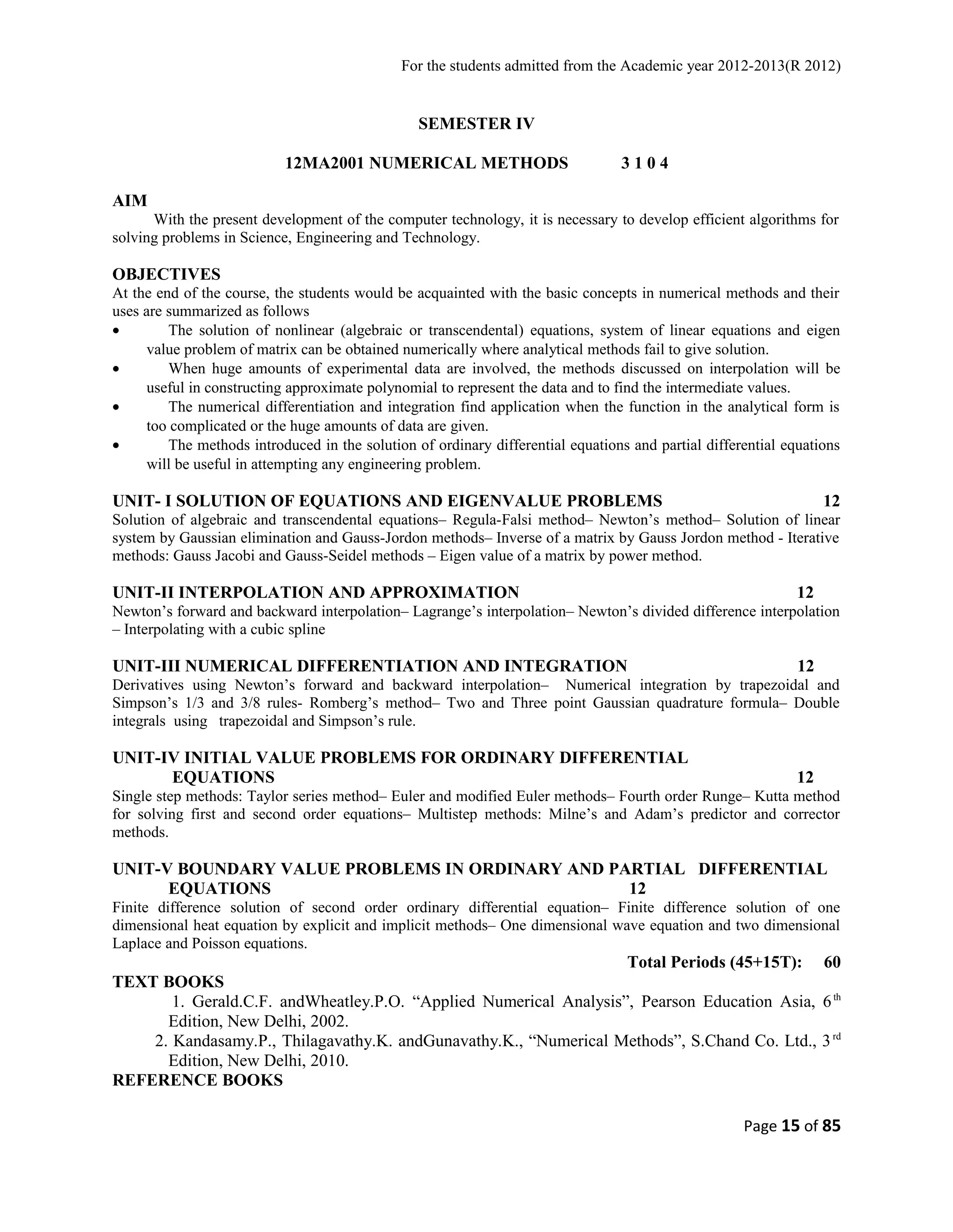 For the students admitted from the Academic year 2012-2013(R 2012) 
SEMESTER IV 
12MA2001 NUMERICAL METHODS 3 1 0 4 
AIM 
With the present development of the computer technology, it is necessary to develop efficient algorithms for 
solving problems in Science, Engineering and Technology. 
OBJECTIVES 
At the end of the course, the students would be acquainted with the basic concepts in numerical methods and their 
uses are summarized as follows 
· The solution of nonlinear (algebraic or transcendental) equations, system of linear equations and eigen 
value problem of matrix can be obtained numerically where analytical methods fail to give solution. 
· When huge amounts of experimental data are involved, the methods discussed on interpolation will be 
useful in constructing approximate polynomial to represent the data and to find the intermediate values. 
· The numerical differentiation and integration find application when the function in the analytical form is 
too complicated or the huge amounts of data are given. 
· The methods introduced in the solution of ordinary differential equations and partial differential equations 
will be useful in attempting any engineering problem. 
UNIT- I SOLUTION OF EQUATIONS AND EIGENVALUE PROBLEMS 12 
Solution of algebraic and transcendental equations– Regula-Falsi method– Newton’s method– Solution of linear 
system by Gaussian elimination and Gauss-Jordon methods– Inverse of a matrix by Gauss Jordon method - Iterative 
methods: Gauss Jacobi and Gauss-Seidel methods – Eigen value of a matrix by power method. 
UNIT-II INTERPOLATION AND APPROXIMATION 12 
Newton’s forward and backward interpolation– Lagrange’s interpolation– Newton’s divided difference interpolation 
– Interpolating with a cubic spline 
UNIT-III NUMERICAL DIFFERENTIATION AND INTEGRATION 12 
Derivatives using Newton’s forward and backward interpolation– Numerical integration by trapezoidal and 
Simpson’s 1/3 and 3/8 rules- Romberg’s method– Two and Three point Gaussian quadrature formula– Double 
integrals using trapezoidal and Simpson’s rule. 
UNIT-IV INITIAL VALUE PROBLEMS FOR ORDINARY DIFFERENTIAL 
EQUATIONS 12 
Single step methods: Taylor series method– Euler and modified Euler methods– Fourth order Runge– Kutta method 
for solving first and second order equations– Multistep methods: Milne’s and Adam’s predictor and corrector 
methods. 
UNIT-V BOUNDARY VALUE PROBLEMS IN ORDINARY AND PARTIAL DIFFERENTIAL 
EQUATIONS 12 
Finite difference solution of second order ordinary differential equation– Finite difference solution of one 
dimensional heat equation by explicit and implicit methods– One dimensional wave equation and two dimensional 
Laplace and Poisson equations. 
Total Periods (45+15T): 60 
TEXT BOOKS 
1. Gerald.C.F. andWheatley.P.O. “Applied Numerical Analysis”, Pearson Education Asia, 6th 
Edition, New Delhi, 2002. 
2. Kandasamy.P., Thilagavathy.K. andGunavathy.K., “Numerical Methods”, S.Chand Co. Ltd., 3rd 
Edition, New Delhi, 2010. 
REFERENCE BOOKS 
Page 15 of 85 
 