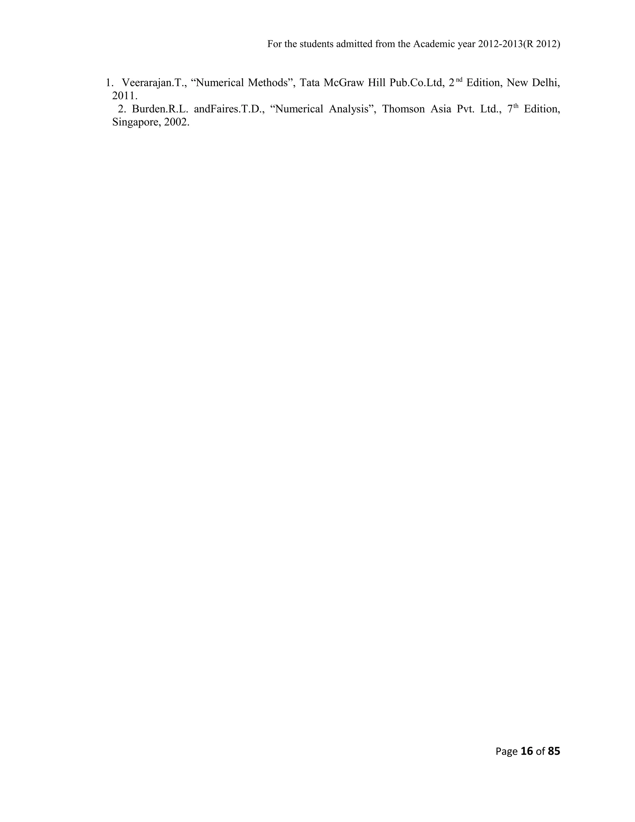 For the students admitted from the Academic year 2012-2013(R 2012) 
1. Veerarajan.T., “Numerical Methods”, Tata McGraw Hill Pub.Co.Ltd, 2 nd Edition, New Delhi, 
2011. 
2. Burden.R.L. andFaires.T.D., “Numerical Analysis”, Thomson Asia Pvt. Ltd., 7th Edition, 
Singapore, 2002. 
Page 16 of 85 
 