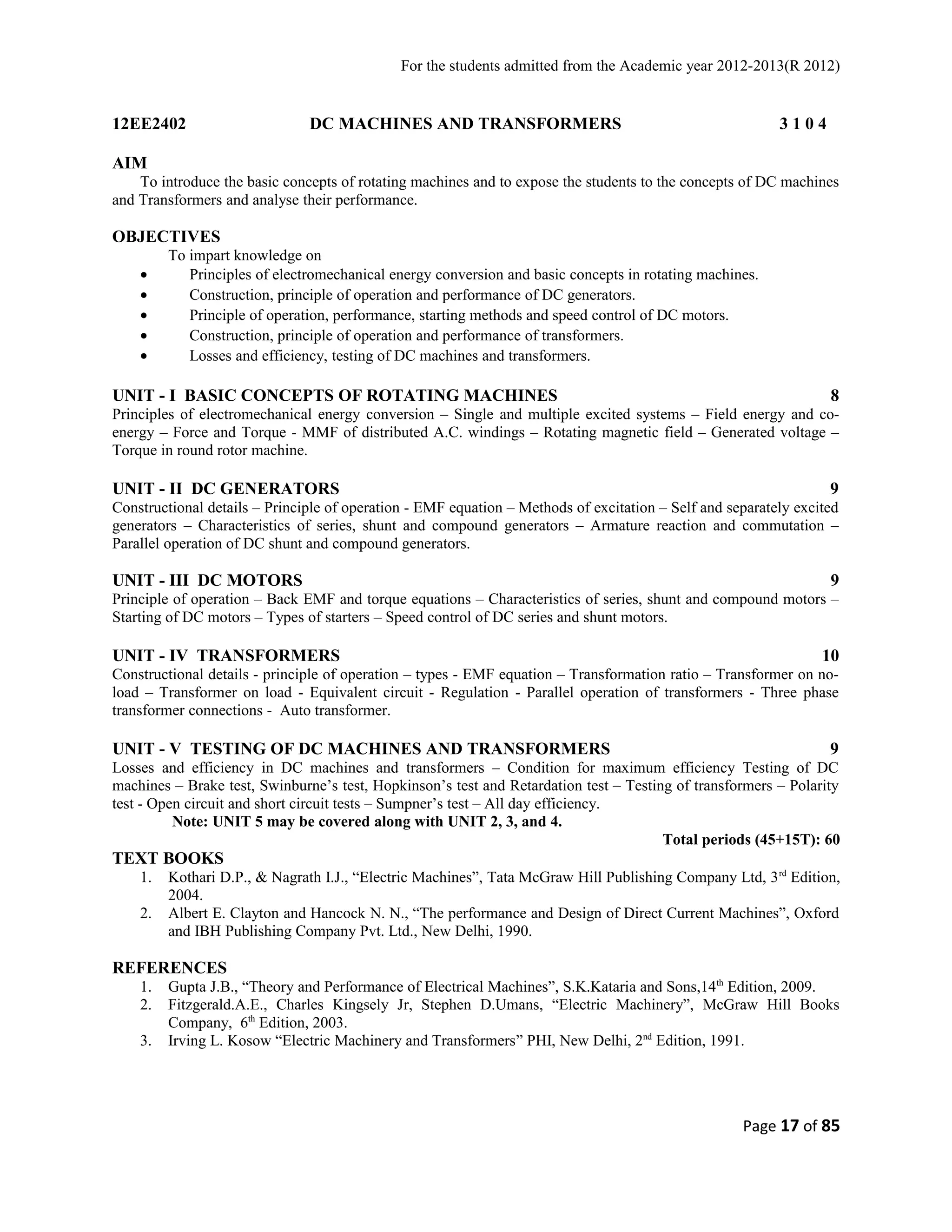 For the students admitted from the Academic year 2012-2013(R 2012) 
12EE2402 DC MACHINES AND TRANSFORMERS 3 1 0 4 
AIM 
To introduce the basic concepts of rotating machines and to expose the students to the concepts of DC machines 
and Transformers and analyse their performance. 
OBJECTIVES 
To impart knowledge on 
· Principles of electromechanical energy conversion and basic concepts in rotating machines. 
· Construction, principle of operation and performance of DC generators. 
· Principle of operation, performance, starting methods and speed control of DC motors. 
· Construction, principle of operation and performance of transformers. 
· Losses and efficiency, testing of DC machines and transformers. 
UNIT - I BASIC CONCEPTS OF ROTATING MACHINES 8 
Principles of electromechanical energy conversion – Single and multiple excited systems – Field energy and co-energy 
– Force and Torque - MMF of distributed A.C. windings – Rotating magnetic field – Generated voltage – 
Torque in round rotor machine. 
UNIT - II DC GENERATORS 9 
Constructional details – Principle of operation - EMF equation – Methods of excitation – Self and separately excited 
generators – Characteristics of series, shunt and compound generators – Armature reaction and commutation – 
Parallel operation of DC shunt and compound generators. 
UNIT - III DC MOTORS 9 
Principle of operation – Back EMF and torque equations – Characteristics of series, shunt and compound motors – 
Starting of DC motors – Types of starters – Speed control of DC series and shunt motors. 
UNIT - IV TRANSFORMERS 10 
Constructional details - principle of operation – types - EMF equation – Transformation ratio – Transformer on no-load 
– Transformer on load - Equivalent circuit - Regulation - Parallel operation of transformers - Three phase 
transformer connections - Auto transformer. 
UNIT - V TESTING OF DC MACHINES AND TRANSFORMERS 9 
Losses and efficiency in DC machines and transformers – Condition for maximum efficiency Testing of DC 
machines – Brake test, Swinburne’s test, Hopkinson’s test and Retardation test – Testing of transformers – Polarity 
test - Open circuit and short circuit tests – Sumpner’s test – All day efficiency. 
Note: UNIT 5 may be covered along with UNIT 2, 3, and 4. 
Total periods (45+15T): 60 
TEXT BOOKS 
1. Kothari D.P., & Nagrath I.J., “Electric Machines”, Tata McGraw Hill Publishing Company Ltd, 3rd Edition, 
2004. 
2. Albert E. Clayton and Hancock N. N., “The performance and Design of Direct Current Machines”, Oxford 
and IBH Publishing Company Pvt. Ltd., New Delhi, 1990. 
REFERENCES 
1. Gupta J.B., “Theory and Performance of Electrical Machines”, S.K.Kataria and Sons,14th Edition, 2009. 
2. Fitzgerald.A.E., Charles Kingsely Jr, Stephen D.Umans, “Electric Machinery”, McGraw Hill Books 
Company, 6th Edition, 2003. 
3. Irving L. Kosow “Electric Machinery and Transformers” PHI, New Delhi, 2nd Edition, 1991. 
Page 17 of 85 
 