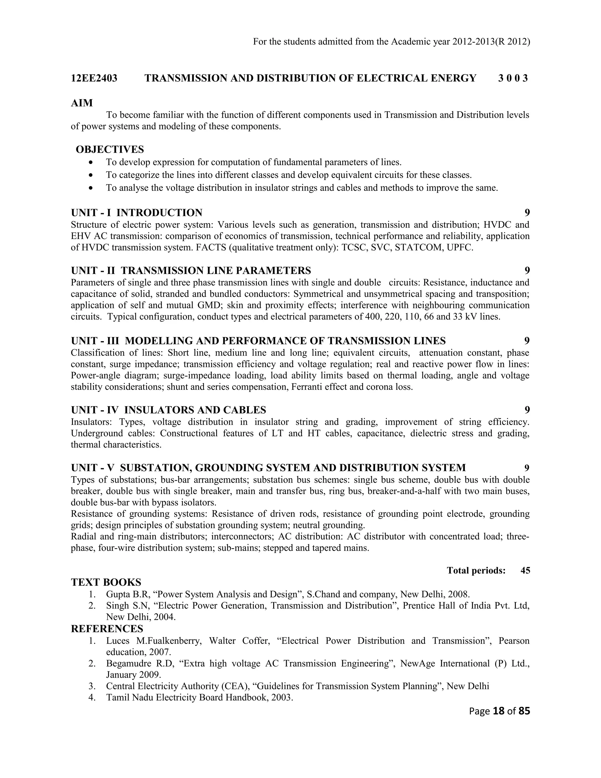 For the students admitted from the Academic year 2012-2013(R 2012) 
12EE2403 TRANSMISSION AND DISTRIBUTION OF ELECTRICAL ENERGY 3 0 0 3 
AIM 
To become familiar with the function of different components used in Transmission and Distribution levels 
of power systems and modeling of these components. 
OBJECTIVES 
· To develop expression for computation of fundamental parameters of lines. 
· To categorize the lines into different classes and develop equivalent circuits for these classes. 
· To analyse the voltage distribution in insulator strings and cables and methods to improve the same. 
UNIT - I INTRODUCTION 9 
Structure of electric power system: Various levels such as generation, transmission and distribution; HVDC and 
EHV AC transmission: comparison of economics of transmission, technical performance and reliability, application 
of HVDC transmission system. FACTS (qualitative treatment only): TCSC, SVC, STATCOM, UPFC. 
UNIT - II TRANSMISSION LINE PARAMETERS 9 
Parameters of single and three phase transmission lines with single and double circuits: Resistance, inductance and 
capacitance of solid, stranded and bundled conductors: Symmetrical and unsymmetrical spacing and transposition; 
application of self and mutual GMD; skin and proximity effects; interference with neighbouring communication 
circuits. Typical configuration, conduct types and electrical parameters of 400, 220, 110, 66 and 33 kV lines. 
UNIT - III MODELLING AND PERFORMANCE OF TRANSMISSION LINES 9 
Classification of lines: Short line, medium line and long line; equivalent circuits, attenuation constant, phase 
constant, surge impedance; transmission efficiency and voltage regulation; real and reactive power flow in lines: 
Power-angle diagram; surge-impedance loading, load ability limits based on thermal loading, angle and voltage 
stability considerations; shunt and series compensation, Ferranti effect and corona loss. 
UNIT - IV INSULATORS AND CABLES 9 
Insulators: Types, voltage distribution in insulator string and grading, improvement of string efficiency. 
Underground cables: Constructional features of LT and HT cables, capacitance, dielectric stress and grading, 
thermal characteristics. 
UNIT - V SUBSTATION, GROUNDING SYSTEM AND DISTRIBUTION SYSTEM 9 
Types of substations; bus-bar arrangements; substation bus schemes: single bus scheme, double bus with double 
breaker, double bus with single breaker, main and transfer bus, ring bus, breaker-and-a-half with two main buses, 
double bus-bar with bypass isolators. 
Resistance of grounding systems: Resistance of driven rods, resistance of grounding point electrode, grounding 
grids; design principles of substation grounding system; neutral grounding. 
Radial and ring-main distributors; interconnectors; AC distribution: AC distributor with concentrated load; three-phase, 
four-wire distribution system; sub-mains; stepped and tapered mains. 
Total periods: 45 
TEXT BOOKS 
1. Gupta B.R, “Power System Analysis and Design”, S.Chand and company, New Delhi, 2008. 
2. Singh S.N, “Electric Power Generation, Transmission and Distribution”, Prentice Hall of India Pvt. Ltd, 
New Delhi, 2004. 
REFERENCES 
1. Luces M.Fualkenberry, Walter Coffer, “Electrical Power Distribution and Transmission”, Pearson 
education, 2007. 
2. Begamudre R.D, “Extra high voltage AC Transmission Engineering”, NewAge International (P) Ltd., 
January 2009. 
3. Central Electricity Authority (CEA), “Guidelines for Transmission System Planning”, New Delhi 
4. Tamil Nadu Electricity Board Handbook, 2003. 
Page 18 of 85 
 