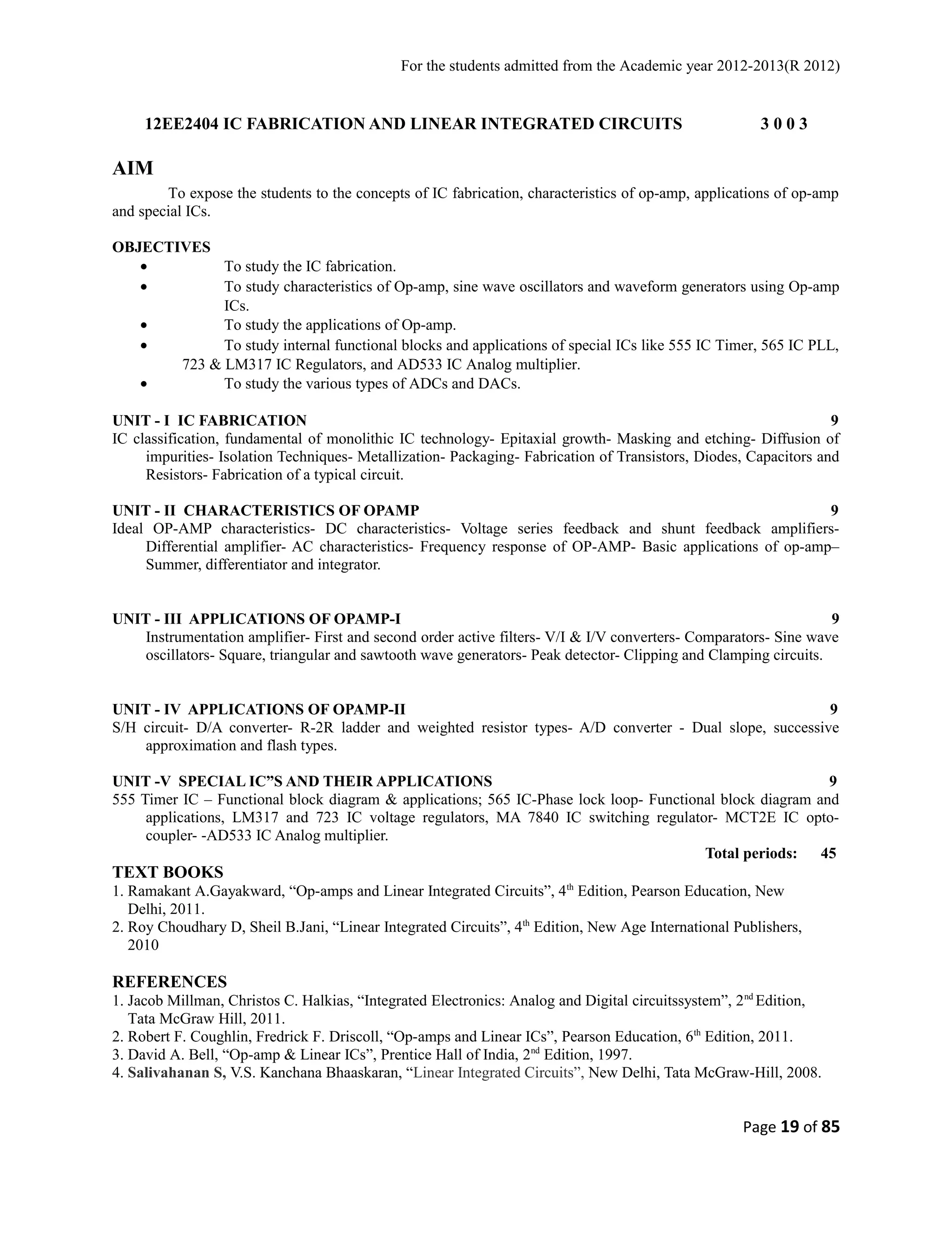 For the students admitted from the Academic year 2012-2013(R 2012) 
12EE2404 IC FABRICATION AND LINEAR INTEGRATED CIRCUITS 3 0 0 3 
AIM 
To expose the students to the concepts of IC fabrication, characteristics of op-amp, applications of op-amp 
and special ICs. 
OBJECTIVES 
· To study the IC fabrication. 
· To study characteristics of Op-amp, sine wave oscillators and waveform generators using Op-amp 
ICs. 
· To study the applications of Op-amp. 
· To study internal functional blocks and applications of special ICs like 555 IC Timer, 565 IC PLL, 
723 & LM317 IC Regulators, and AD533 IC Analog multiplier. 
· To study the various types of ADCs and DACs. 
UNIT - I IC FABRICATION 9 
IC classification, fundamental of monolithic IC technology- Epitaxial growth- Masking and etching- Diffusion of 
impurities- Isolation Techniques- Metallization- Packaging- Fabrication of Transistors, Diodes, Capacitors and 
Resistors- Fabrication of a typical circuit. 
UNIT - II CHARACTERISTICS OF OPAMP 9 
Ideal OP-AMP characteristics- DC characteristics- Voltage series feedback and shunt feedback amplifiers- 
Differential amplifier- AC characteristics- Frequency response of OP-AMP- Basic applications of op-amp– 
Summer, differentiator and integrator. 
UNIT - III APPLICATIONS OF OPAMP-I 9 
Instrumentation amplifier- First and second order active filters- V/I & I/V converters- Comparators- Sine wave 
oscillators- Square, triangular and sawtooth wave generators- Peak detector- Clipping and Clamping circuits. 
UNIT - IV APPLICATIONS OF OPAMP-II 9 
S/H circuit- D/A converter- R-2R ladder and weighted resistor types- A/D converter - Dual slope, successive 
approximation and flash types. 
UNIT -V SPECIAL IC”S AND THEIR APPLICATIONS 9 
555 Timer IC – Functional block diagram & applications; 565 IC-Phase lock loop- Functional block diagram and 
applications, LM317 and 723 IC voltage regulators, MA 7840 IC switching regulator- MCT2E IC opto-coupler- 
-AD533 IC Analog multiplier. 
Total periods: 45 
TEXT BOOKS 
1. Ramakant A.Gayakward, “Op-amps and Linear Integrated Circuits”, 4th Edition, Pearson Education, New 
Delhi, 2011. 
2. Roy Choudhary D, Sheil B.Jani, “Linear Integrated Circuits”, 4th Edition, New Age International Publishers, 
2010 
REFERENCES 
1. Jacob Millman, Christos C. Halkias, “Integrated Electronics: Analog and Digital circuitssystem”, 2nd Edition, 
Tata McGraw Hill, 2011. 
2. Robert F. Coughlin, Fredrick F. Driscoll, “Op-amps and Linear ICs”, Pearson Education, 6th Edition, 2011. 
3. David A. Bell, “Op-amp & Linear ICs”, Prentice Hall of India, 2nd Edition, 1997. 
4. Salivahanan S, V.S. Kanchana Bhaaskaran, “Linear Integrated Circuits”, New Delhi, Tata McGraw-Hill, 2008. 
Page 19 of 85 
 