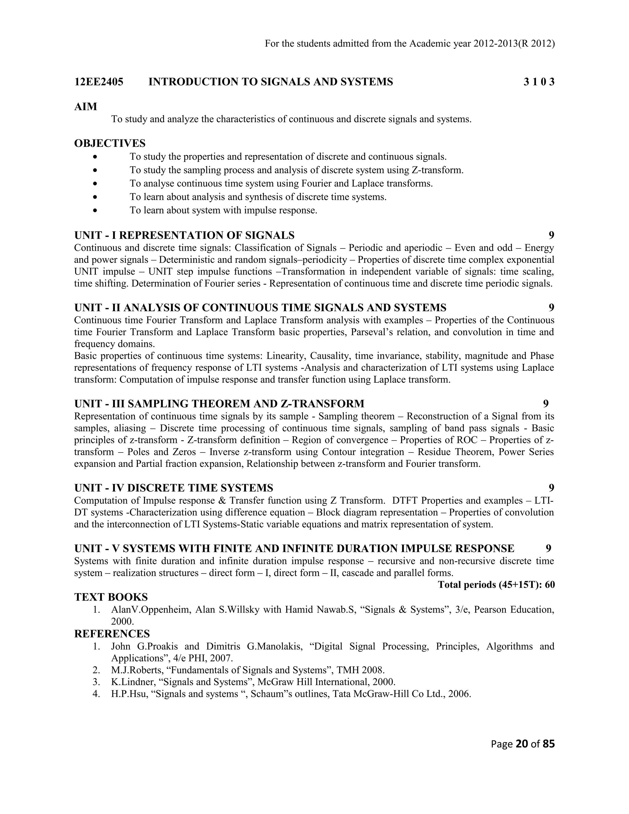 For the students admitted from the Academic year 2012-2013(R 2012) 
12EE2405 INTRODUCTION TO SIGNALS AND SYSTEMS 3 1 0 3 
AIM 
To study and analyze the characteristics of continuous and discrete signals and systems. 
OBJECTIVES 
· To study the properties and representation of discrete and continuous signals. 
· To study the sampling process and analysis of discrete system using Z-transform. 
· To analyse continuous time system using Fourier and Laplace transforms. 
· To learn about analysis and synthesis of discrete time systems. 
· To learn about system with impulse response. 
UNIT - I REPRESENTATION OF SIGNALS 9 
Continuous and discrete time signals: Classification of Signals – Periodic and aperiodic – Even and odd – Energy 
and power signals – Deterministic and random signals–periodicity – Properties of discrete time complex exponential 
UNIT impulse – UNIT step impulse functions –Transformation in independent variable of signals: time scaling, 
time shifting. Determination of Fourier series - Representation of continuous time and discrete time periodic signals. 
UNIT - II ANALYSIS OF CONTINUOUS TIME SIGNALS AND SYSTEMS 9 
Continuous time Fourier Transform and Laplace Transform analysis with examples – Properties of the Continuous 
time Fourier Transform and Laplace Transform basic properties, Parseval’s relation, and convolution in time and 
frequency domains. 
Basic properties of continuous time systems: Linearity, Causality, time invariance, stability, magnitude and Phase 
representations of frequency response of LTI systems -Analysis and characterization of LTI systems using Laplace 
transform: Computation of impulse response and transfer function using Laplace transform. 
UNIT - III SAMPLING THEOREM AND Z-TRANSFORM 9 
Representation of continuous time signals by its sample - Sampling theorem – Reconstruction of a Signal from its 
samples, aliasing – Discrete time processing of continuous time signals, sampling of band pass signals - Basic 
principles of z-transform - Z-transform definition – Region of convergence – Properties of ROC – Properties of z-transform 
– Poles and Zeros – Inverse z-transform using Contour integration – Residue Theorem, Power Series 
expansion and Partial fraction expansion, Relationship between z-transform and Fourier transform. 
UNIT - IV DISCRETE TIME SYSTEMS 9 
Computation of Impulse response & Transfer function using Z Transform. DTFT Properties and examples – LTI-DT 
systems -Characterization using difference equation – Block diagram representation – Properties of convolution 
and the interconnection of LTI Systems-Static variable equations and matrix representation of system. 
UNIT - V SYSTEMS WITH FINITE AND INFINITE DURATION IMPULSE RESPONSE 9 
Systems with finite duration and infinite duration impulse response – recursive and non-recursive discrete time 
system – realization structures – direct form – I, direct form – II, cascade and parallel forms. 
Total periods (45+15T): 60 
TEXT BOOKS 
1. AlanV.Oppenheim, Alan S.Willsky with Hamid Nawab.S, “Signals & Systems”, 3/e, Pearson Education, 
2000. 
REFERENCES 
1. John G.Proakis and Dimitris G.Manolakis, “Digital Signal Processing, Principles, Algorithms and 
Applications”, 4/e PHI, 2007. 
2. M.J.Roberts, “Fundamentals of Signals and Systems”, TMH 2008. 
3. K.Lindner, “Signals and Systems”, McGraw Hill International, 2000. 
4. H.P.Hsu, “Signals and systems “, Schaum”s outlines, Tata McGraw-Hill Co Ltd., 2006. 
Page 20 of 85 
 