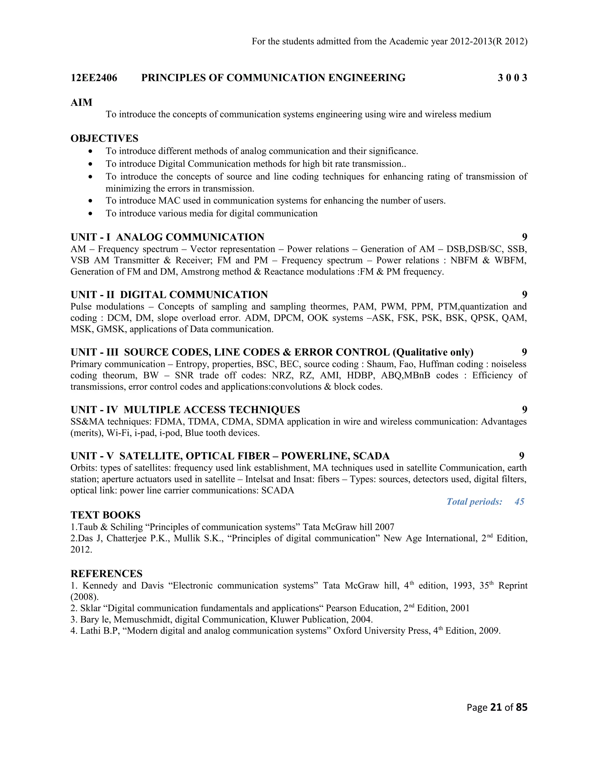 For the students admitted from the Academic year 2012-2013(R 2012) 
12EE2406 PRINCIPLES OF COMMUNICATION ENGINEERING 3 0 0 3 
AIM 
To introduce the concepts of communication systems engineering using wire and wireless medium 
OBJECTIVES 
· To introduce different methods of analog communication and their significance. 
· To introduce Digital Communication methods for high bit rate transmission.. 
· To introduce the concepts of source and line coding techniques for enhancing rating of transmission of 
minimizing the errors in transmission. 
· To introduce MAC used in communication systems for enhancing the number of users. 
· To introduce various media for digital communication 
UNIT - I ANALOG COMMUNICATION 9 
AM – Frequency spectrum – Vector representation – Power relations – Generation of AM – DSB,DSB/SC, SSB, 
VSB AM Transmitter & Receiver; FM and PM – Frequency spectrum – Power relations : NBFM & WBFM, 
Generation of FM and DM, Amstrong method & Reactance modulations :FM & PM frequency. 
UNIT - II DIGITAL COMMUNICATION 9 
Pulse modulations – Concepts of sampling and sampling theormes, PAM, PWM, PPM, PTM,quantization and 
coding : DCM, DM, slope overload error. ADM, DPCM, OOK systems –ASK, FSK, PSK, BSK, QPSK, QAM, 
MSK, GMSK, applications of Data communication. 
UNIT - III SOURCE CODES, LINE CODES & ERROR CONTROL (Qualitative only) 9 
Primary communication – Entropy, properties, BSC, BEC, source coding : Shaum, Fao, Huffman coding : noiseless 
coding theorum, BW – SNR trade off codes: NRZ, RZ, AMI, HDBP, ABQ,MBnB codes : Efficiency of 
transmissions, error control codes and applications:convolutions & block codes. 
UNIT - IV MULTIPLE ACCESS TECHNIQUES 9 
SS&MA techniques: FDMA, TDMA, CDMA, SDMA application in wire and wireless communication: Advantages 
(merits), Wi-Fi, i-pad, i-pod, Blue tooth devices. 
UNIT - V SATELLITE, OPTICAL FIBER – POWERLINE, SCADA 9 
Orbits: types of satellites: frequency used link establishment, MA techniques used in satellite Communication, earth 
station; aperture actuators used in satellite – Intelsat and Insat: fibers – Types: sources, detectors used, digital filters, 
optical link: power line carrier communications: SCADA 
Total periods: 45 
TEXT BOOKS 
1.Taub & Schiling “Principles of communication systems” Tata McGraw hill 2007 
2.Das J, Chatterjee P.K., Mullik S.K., “Principles of digital communication” New Age International, 2nd Edition, 
2012. 
REFERENCES 
1. Kennedy and Davis “Electronic communication systems” Tata McGraw hill, 4th edition, 1993, 35th Reprint 
(2008). 
2. Sklar “Digital communication fundamentals and applications“ Pearson Education, 2nd Edition, 2001 
3. Bary le, Memuschmidt, digital Communication, Kluwer Publication, 2004. 
4. Lathi B.P, “Modern digital and analog communication systems” Oxford University Press, 4th Edition, 2009. 
Page 21 of 85 
 