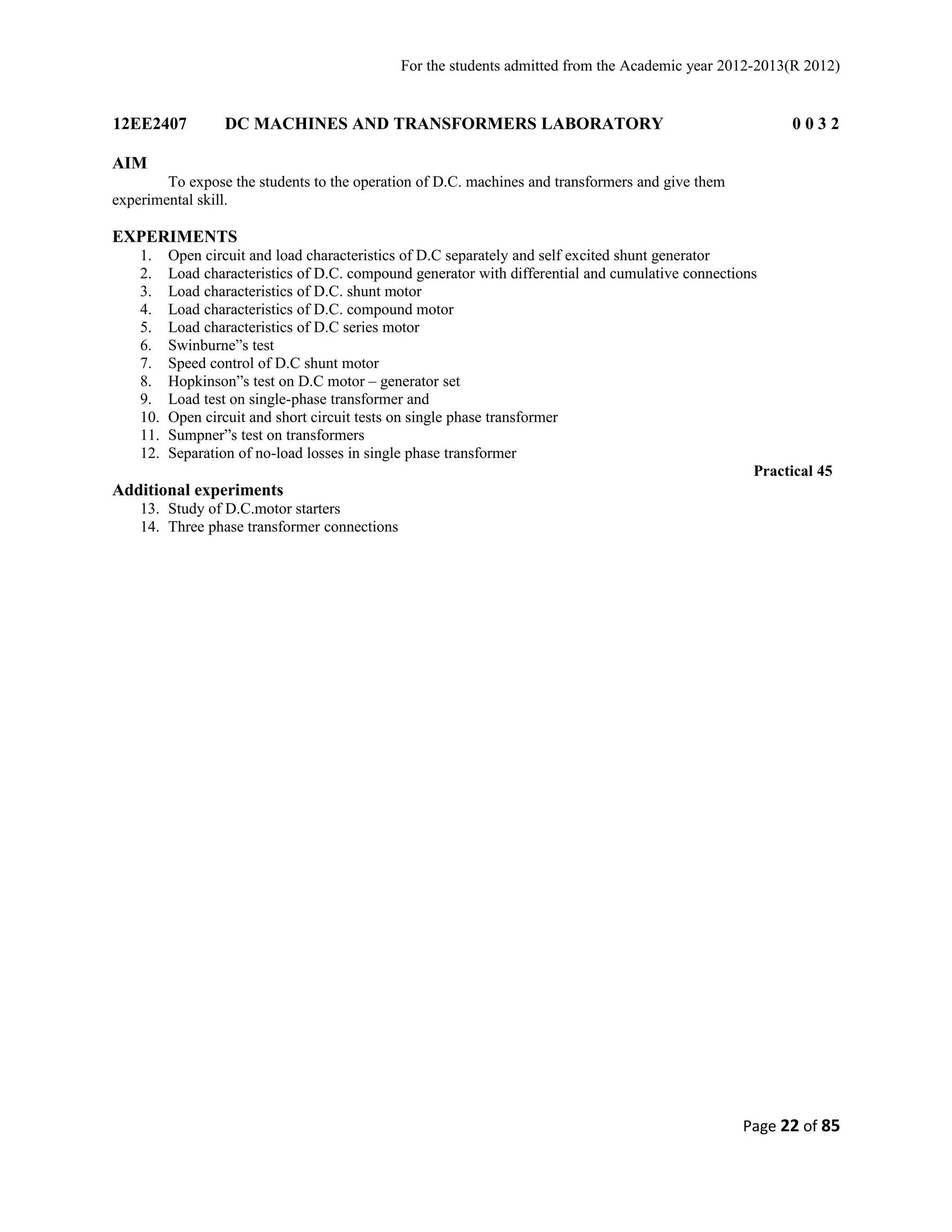 For the students admitted from the Academic year 2012-2013(R 2012) 
12EE2407 DC MACHINES AND TRANSFORMERS LABORATORY 0 0 3 2 
AIM 
To expose the students to the operation of D.C. machines and transformers and give them 
experimental skill. 
EXPERIMENTS 
1. Open circuit and load characteristics of D.C separately and self excited shunt generator 
2. Load characteristics of D.C. compound generator with differential and cumulative connections 
3. Load characteristics of D.C. shunt motor 
4. Load characteristics of D.C. compound motor 
5. Load characteristics of D.C series motor 
6. Swinburne”s test 
7. Speed control of D.C shunt motor 
8. Hopkinson”s test on D.C motor – generator set 
9. Load test on single-phase transformer and 
10. Open circuit and short circuit tests on single phase transformer 
11. Sumpner”s test on transformers 
12. Separation of no-load losses in single phase transformer 
Practical 45 
Additional experiments 
13. Study of D.C.motor starters 
14. Three phase transformer connections 
Page 22 of 85 
 