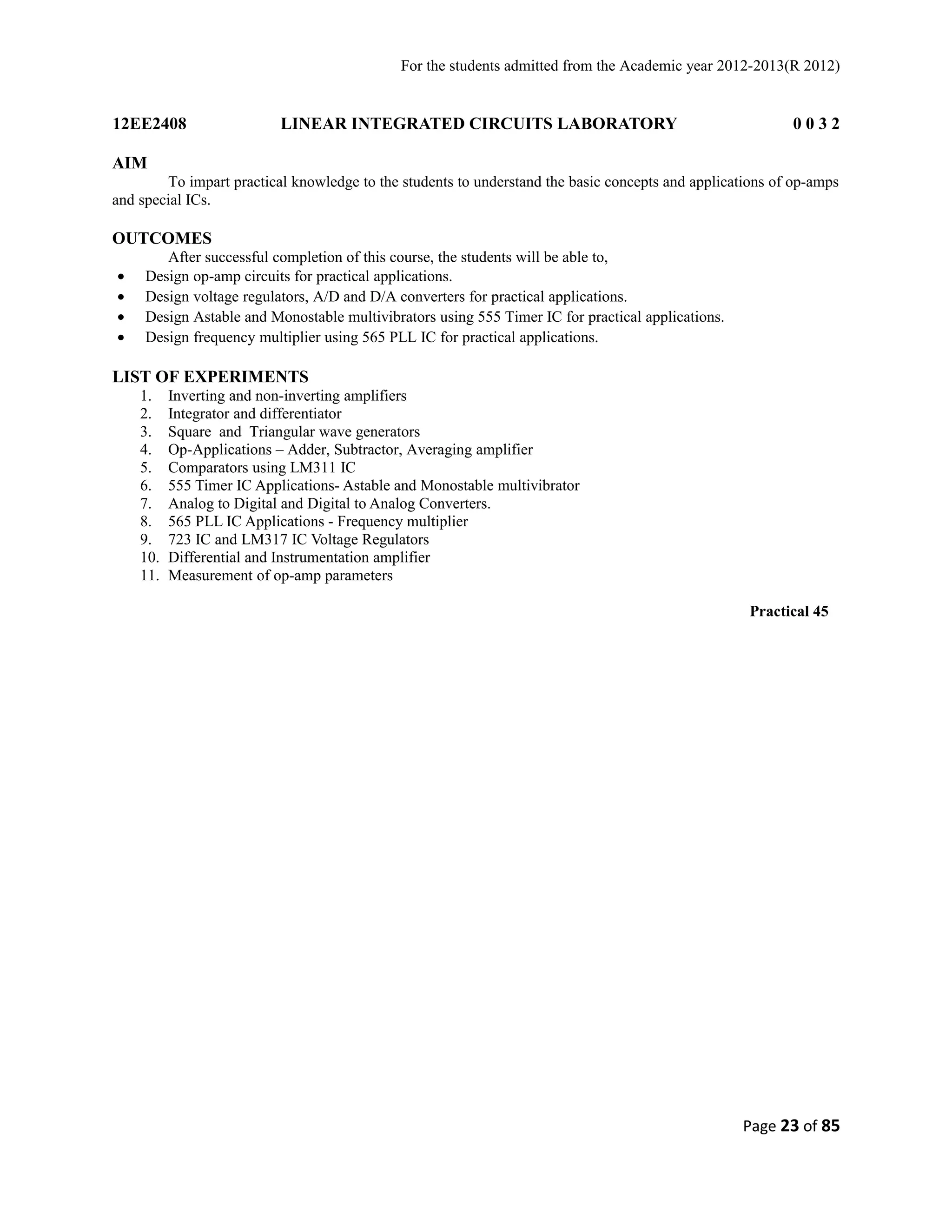For the students admitted from the Academic year 2012-2013(R 2012) 
12EE2408 LINEAR INTEGRATED CIRCUITS LABORATORY 0 0 3 2 
AIM 
To impart practical knowledge to the students to understand the basic concepts and applications of op-amps 
and special ICs. 
OUTCOMES 
After successful completion of this course, the students will be able to, 
· Design op-amp circuits for practical applications. 
· Design voltage regulators, A/D and D/A converters for practical applications. 
· Design Astable and Monostable multivibrators using 555 Timer IC for practical applications. 
· Design frequency multiplier using 565 PLL IC for practical applications. 
LIST OF EXPERIMENTS 
1. Inverting and non-inverting amplifiers 
2. Integrator and differentiator 
3. Square and Triangular wave generators 
4. Op-Applications – Adder, Subtractor, Averaging amplifier 
5. Comparators using LM311 IC 
6. 555 Timer IC Applications- Astable and Monostable multivibrator 
7. Analog to Digital and Digital to Analog Converters. 
8. 565 PLL IC Applications - Frequency multiplier 
9. 723 IC and LM317 IC Voltage Regulators 
10. Differential and Instrumentation amplifier 
11. Measurement of op-amp parameters 
Practical 45 
Page 23 of 85 
 