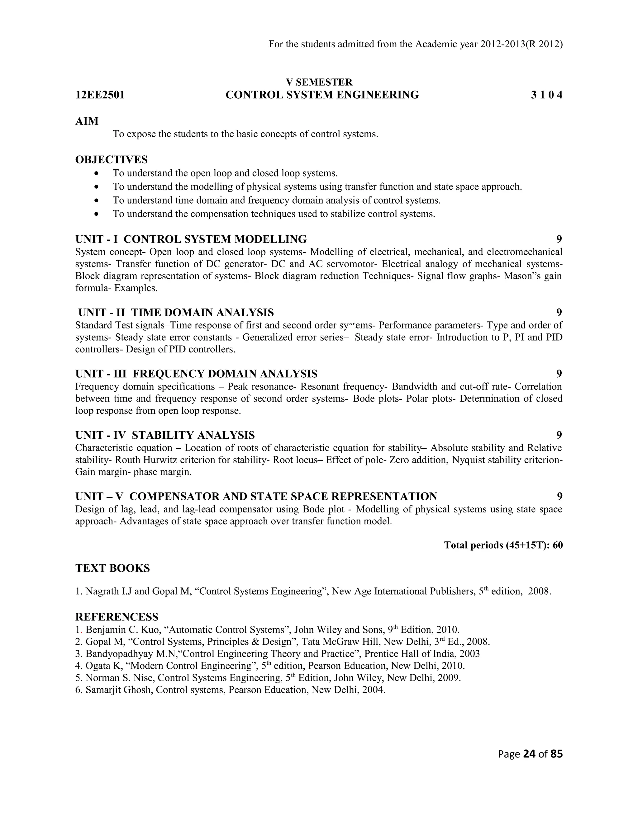 For the students admitted from the Academic year 2012-2013(R 2012) 
V SEMESTER 
12EE2501 CONTROL SYSTEM ENGINEERING 3 1 0 4 
AIM 
To expose the students to the basic concepts of control systems. 
OBJECTIVES 
· To understand the open loop and closed loop systems. 
· To understand the modelling of physical systems using transfer function and state space approach. 
· To understand time domain and frequency domain analysis of control systems. 
· To understand the compensation techniques used to stabilize control systems. 
UNIT - I CONTROL SYSTEM MODELLING 9 
System concept- Open loop and closed loop systems- Modelling of electrical, mechanical, and electromechanical 
systems- Transfer function of DC generator- DC and AC servomotor- Electrical analogy of mechanical systems- 
Block diagram representation of systems- Block diagram reduction Techniques- Signal flow graphs- Mason”s gain 
formula- Examples. 
UNIT - II TIME DOMAIN ANALYSIS 9 
Standard Test signals–Time response of first and second order systems- Performance parameters- Type and order of 
systems- Steady state error constants - Generalized error series– Steady state error- Introduction to P, PI and PID 
controllers- Design of PID controllers. 
UNIT - III FREQUENCY DOMAIN ANALYSIS 9 
Frequency domain specifications – Peak resonance- Resonant frequency- Bandwidth and cut-off rate- Correlation 
between time and frequency response of second order systems- Bode plots- Polar plots- Determination of closed 
loop response from open loop response. 
UNIT - IV STABILITY ANALYSIS 9 
Characteristic equation – Location of roots of characteristic equation for stability– Absolute stability and Relative 
stability- Routh Hurwitz criterion for stability- Root locus– Effect of pole- Zero addition, Nyquist stability criterion- 
Gain margin- phase margin. 
UNIT – V COMPENSATOR AND STATE SPACE REPRESENTATION 9 
Design of lag, lead, and lag-lead compensator using Bode plot - Modelling of physical systems using state space 
approach- Advantages of state space approach over transfer function model. 
Total periods (45+15T): 60 
TEXT BOOKS 
1. Nagrath I.J and Gopal M, “Control Systems Engineering”, New Age International Publishers, 5th edition, 2008. 
REFERENCESS 
1. Benjamin C. Kuo, “Automatic Control Systems”, John Wiley and Sons, 9th Edition, 2010. 
2. Gopal M, “Control Systems, Principles & Design”, Tata McGraw Hill, New Delhi, 3rd Ed., 2008. 
3. Bandyopadhyay M.N,“Control Engineering Theory and Practice”, Prentice Hall of India, 2003 
4. Ogata K, “Modern Control Engineering”, 5th edition, Pearson Education, New Delhi, 2010. 
5. Norman S. Nise, Control Systems Engineering, 5th Edition, John Wiley, New Delhi, 2009. 
6. Samarjit Ghosh, Control systems, Pearson Education, New Delhi, 2004. 
Page 24 of 85 
 