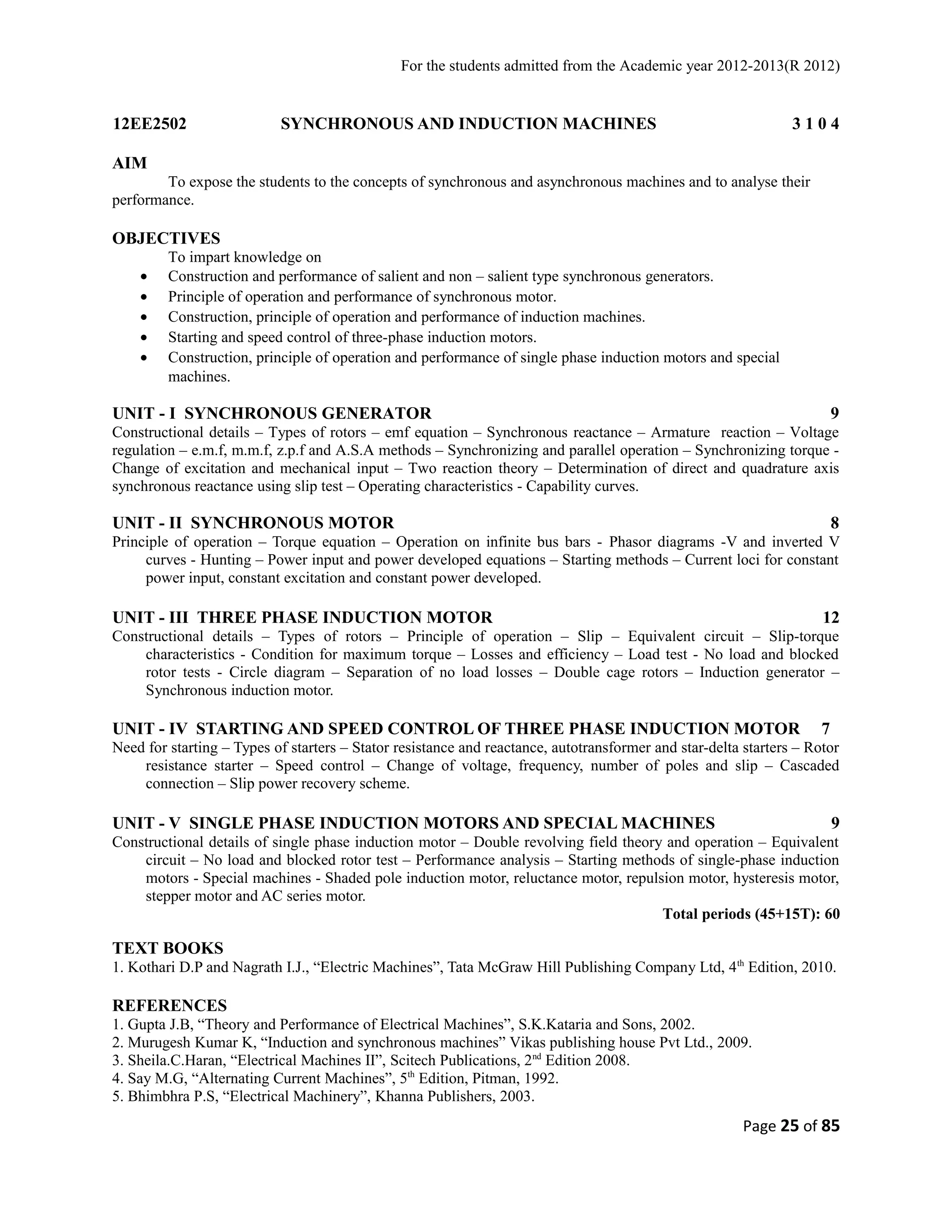 For the students admitted from the Academic year 2012-2013(R 2012) 
12EE2502 SYNCHRONOUS AND INDUCTION MACHINES 3 1 0 4 
AIM 
To expose the students to the concepts of synchronous and asynchronous machines and to analyse their 
performance. 
OBJECTIVES 
To impart knowledge on 
· Construction and performance of salient and non – salient type synchronous generators. 
· Principle of operation and performance of synchronous motor. 
· Construction, principle of operation and performance of induction machines. 
· Starting and speed control of three-phase induction motors. 
· Construction, principle of operation and performance of single phase induction motors and special 
machines. 
UNIT - I SYNCHRONOUS GENERATOR 9 
Constructional details – Types of rotors – emf equation – Synchronous reactance – Armature reaction – Voltage 
regulation – e.m.f, m.m.f, z.p.f and A.S.A methods – Synchronizing and parallel operation – Synchronizing torque - 
Change of excitation and mechanical input – Two reaction theory – Determination of direct and quadrature axis 
synchronous reactance using slip test – Operating characteristics - Capability curves. 
UNIT - II SYNCHRONOUS MOTOR 8 
Principle of operation – Torque equation – Operation on infinite bus bars - Phasor diagrams -V and inverted V 
curves - Hunting – Power input and power developed equations – Starting methods – Current loci for constant 
power input, constant excitation and constant power developed. 
UNIT - III THREE PHASE INDUCTION MOTOR 12 
Constructional details – Types of rotors – Principle of operation – Slip – Equivalent circuit – Slip-torque 
characteristics - Condition for maximum torque – Losses and efficiency – Load test - No load and blocked 
rotor tests - Circle diagram – Separation of no load losses – Double cage rotors – Induction generator – 
Synchronous induction motor. 
UNIT - IV STARTING AND SPEED CONTROL OF THREE PHASE INDUCTION MOTOR 7 
Need for starting – Types of starters – Stator resistance and reactance, autotransformer and star-delta starters – Rotor 
resistance starter – Speed control – Change of voltage, frequency, number of poles and slip – Cascaded 
connection – Slip power recovery scheme. 
UNIT - V SINGLE PHASE INDUCTION MOTORS AND SPECIAL MACHINES 9 
Constructional details of single phase induction motor – Double revolving field theory and operation – Equivalent 
circuit – No load and blocked rotor test – Performance analysis – Starting methods of single-phase induction 
motors - Special machines - Shaded pole induction motor, reluctance motor, repulsion motor, hysteresis motor, 
stepper motor and AC series motor. 
Total periods (45+15T): 60 
TEXT BOOKS 
1. Kothari D.P and Nagrath I.J., “Electric Machines”, Tata McGraw Hill Publishing Company Ltd, 4th Edition, 2010. 
REFERENCES 
1. Gupta J.B, “Theory and Performance of Electrical Machines”, S.K.Kataria and Sons, 2002. 
2. Murugesh Kumar K, “Induction and synchronous machines” Vikas publishing house Pvt Ltd., 2009. 
3. Sheila.C.Haran, “Electrical Machines II”, Scitech Publications, 2nd Edition 2008. 
4. Say M.G, “Alternating Current Machines”, 5th Edition, Pitman, 1992. 
5. Bhimbhra P.S, “Electrical Machinery”, Khanna Publishers, 2003. 
Page 25 of 85 
 