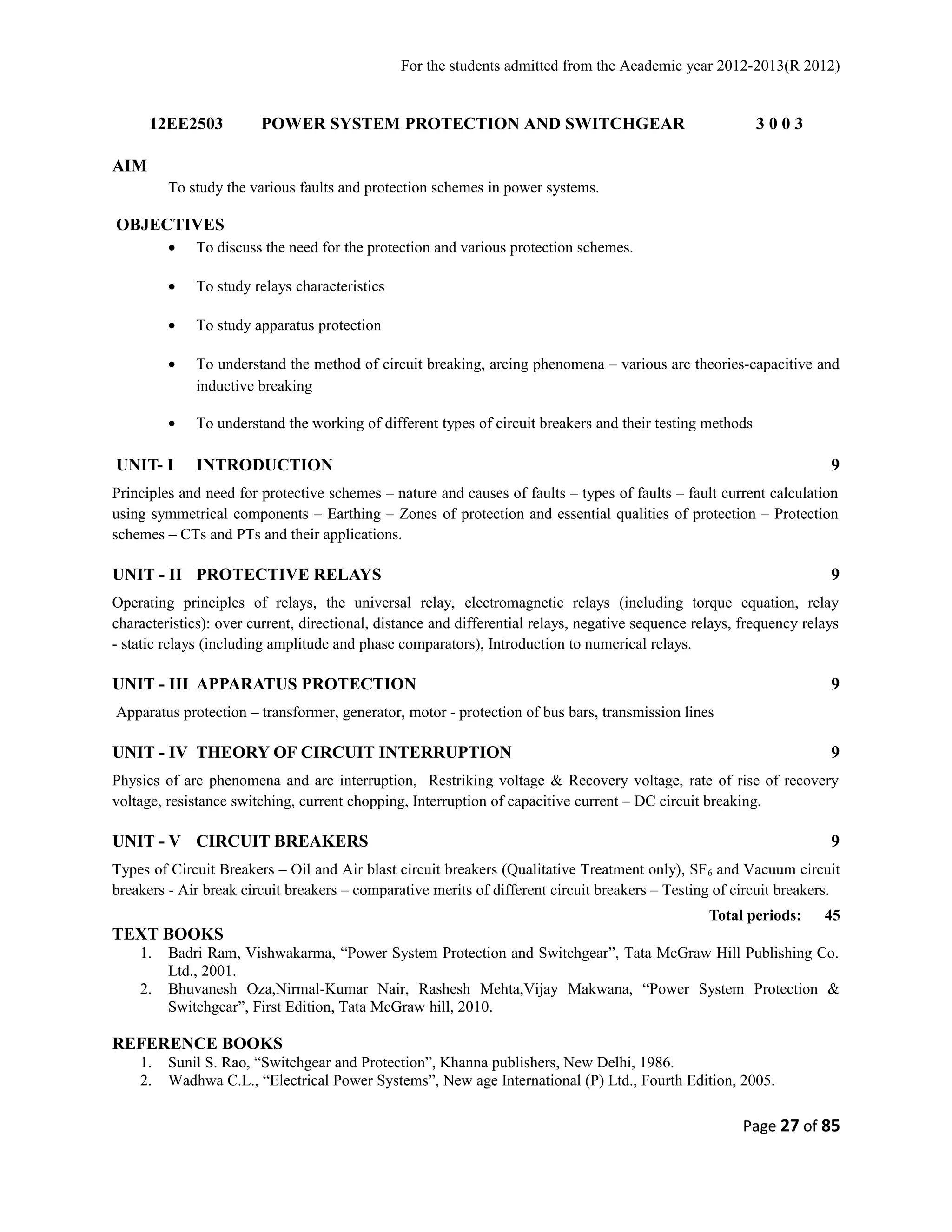 For the students admitted from the Academic year 2012-2013(R 2012) 
12EE2503 POWER SYSTEM PROTECTION AND SWITCHGEAR 3 0 0 3 
AIM 
To study the various faults and protection schemes in power systems. 
OBJECTIVES 
· To discuss the need for the protection and various protection schemes. 
· To study relays characteristics 
· To study apparatus protection 
· To understand the method of circuit breaking, arcing phenomena – various arc theories-capacitive and 
inductive breaking 
· To understand the working of different types of circuit breakers and their testing methods 
UNIT- I INTRODUCTION 9 
Principles and need for protective schemes – nature and causes of faults – types of faults – fault current calculation 
using symmetrical components – Earthing – Zones of protection and essential qualities of protection – Protection 
schemes – CTs and PTs and their applications. 
UNIT - II PROTECTIVE RELAYS 9 
Operating principles of relays, the universal relay, electromagnetic relays (including torque equation, relay 
characteristics): over current, directional, distance and differential relays, negative sequence relays, frequency relays 
- static relays (including amplitude and phase comparators), Introduction to numerical relays. 
UNIT - III APPARATUS PROTECTION 9 
Apparatus protection – transformer, generator, motor - protection of bus bars, transmission lines 
UNIT - IV THEORY OF CIRCUIT INTERRUPTION 9 
Physics of arc phenomena and arc interruption, Restriking voltage & Recovery voltage, rate of rise of recovery 
voltage, resistance switching, current chopping, Interruption of capacitive current – DC circuit breaking. 
UNIT - V CIRCUIT BREAKERS 9 
Types of Circuit Breakers – Oil and Air blast circuit breakers (Qualitative Treatment only), SF6 and Vacuum circuit 
breakers - Air break circuit breakers – comparative merits of different circuit breakers – Testing of circuit breakers. 
Total periods: 45 
TEXT BOOKS 
1. Badri Ram, Vishwakarma, “Power System Protection and Switchgear”, Tata McGraw Hill Publishing Co. 
Ltd., 2001. 
2. Bhuvanesh Oza,Nirmal-Kumar Nair, Rashesh Mehta,Vijay Makwana, “Power System Protection & 
Switchgear”, First Edition, Tata McGraw hill, 2010. 
REFERENCE BOOKS 
1. Sunil S. Rao, “Switchgear and Protection”, Khanna publishers, New Delhi, 1986. 
2. Wadhwa C.L., “Electrical Power Systems”, New age International (P) Ltd., Fourth Edition, 2005. 
Page 27 of 85 
 
