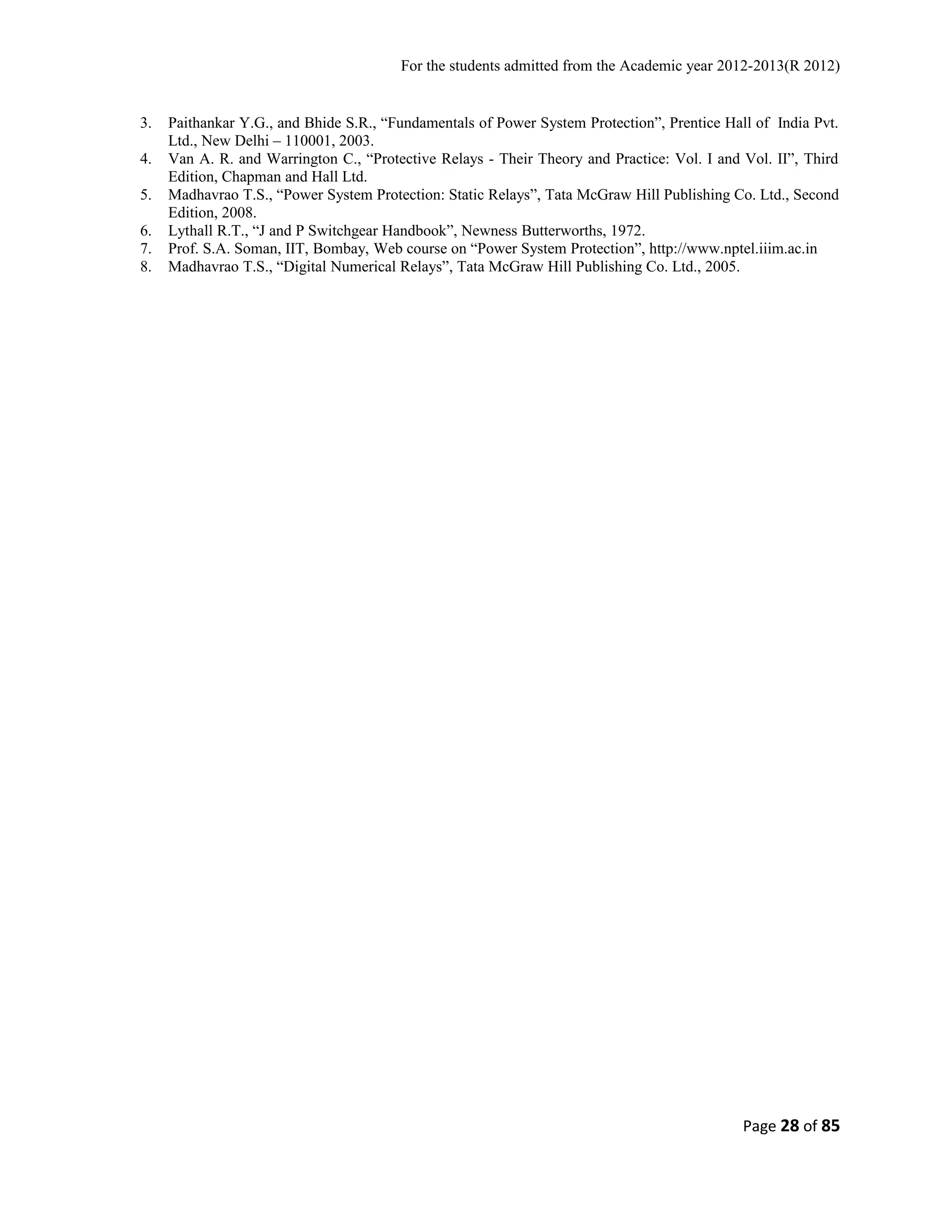 For the students admitted from the Academic year 2012-2013(R 2012) 
3. Paithankar Y.G., and Bhide S.R., “Fundamentals of Power System Protection”, Prentice Hall of India Pvt. 
Ltd., New Delhi – 110001, 2003. 
4. Van A. R. and Warrington C., “Protective Relays - Their Theory and Practice: Vol. I and Vol. II”, Third 
Edition, Chapman and Hall Ltd. 
5. Madhavrao T.S., “Power System Protection: Static Relays”, Tata McGraw Hill Publishing Co. Ltd., Second 
Edition, 2008. 
6. Lythall R.T., “J and P Switchgear Handbook”, Newness Butterworths, 1972. 
7. Prof. S.A. Soman, IIT, Bombay, Web course on “Power System Protection”, http://www.nptel.iiim.ac.in 
8. Madhavrao T.S., “Digital Numerical Relays”, Tata McGraw Hill Publishing Co. Ltd., 2005. 
Page 28 of 85 
 