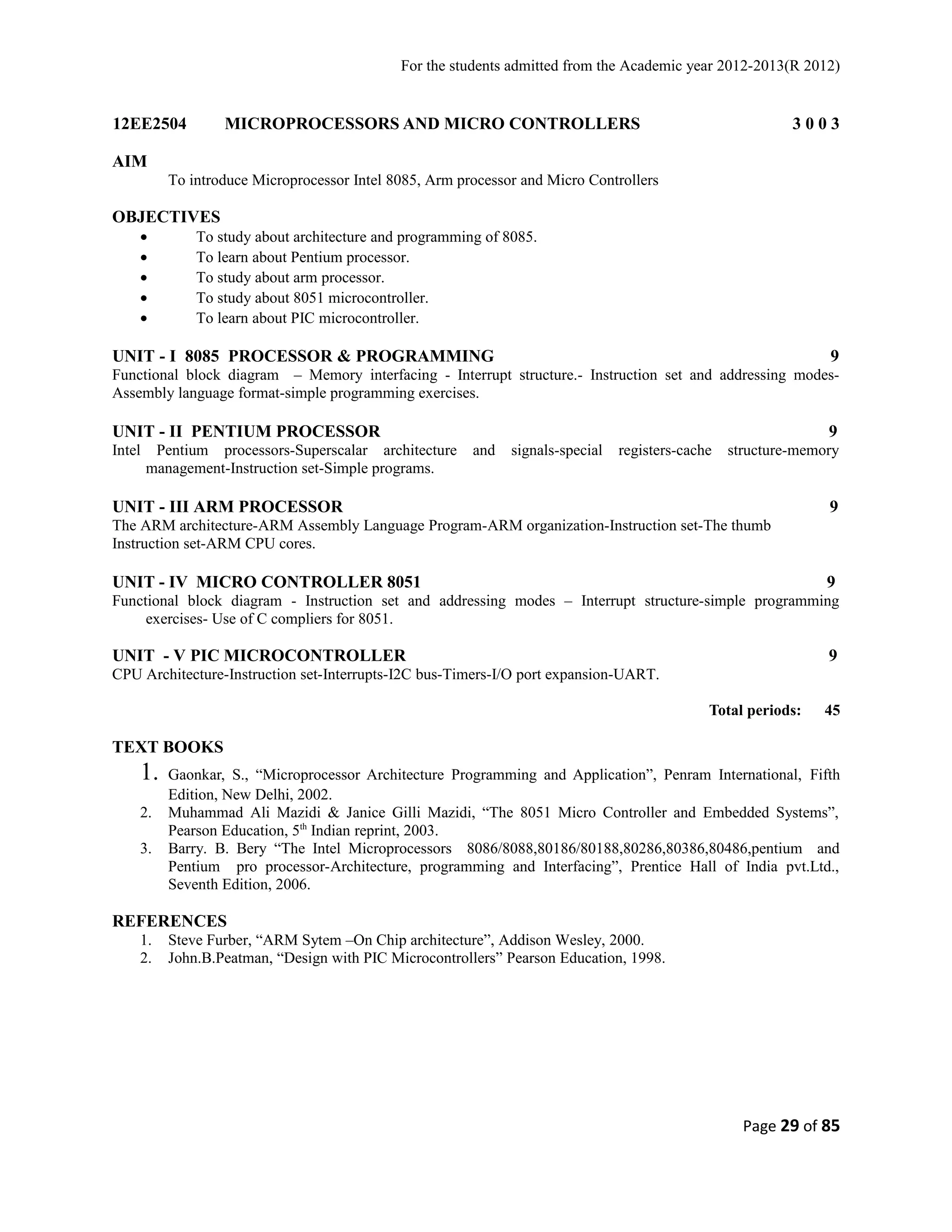 For the students admitted from the Academic year 2012-2013(R 2012) 
12EE2504 MICROPROCESSORS AND MICRO CONTROLLERS 3 0 0 3 
AIM 
To introduce Microprocessor Intel 8085, Arm processor and Micro Controllers 
OBJECTIVES 
· To study about architecture and programming of 8085. 
· To learn about Pentium processor. 
· To study about arm processor. 
· To study about 8051 microcontroller. 
· To learn about PIC microcontroller. 
UNIT - I 8085 PROCESSOR & PROGRAMMING 9 
Functional block diagram – Memory interfacing - Interrupt structure.- Instruction set and addressing modes- 
Assembly language format-simple programming exercises. 
UNIT - II PENTIUM PROCESSOR 9 
Intel Pentium processors-Superscalar architecture and signals-special registers-cache structure-memory 
management-Instruction set-Simple programs. 
UNIT - III ARM PROCESSOR 9 
The ARM architecture-ARM Assembly Language Program-ARM organization-Instruction set-The thumb 
Instruction set-ARM CPU cores. 
UNIT - IV MICRO CONTROLLER 8051 9 
Functional block diagram - Instruction set and addressing modes – Interrupt structure-simple programming 
exercises- Use of C compliers for 8051. 
UNIT - V PIC MICROCONTROLLER 9 
CPU Architecture-Instruction set-Interrupts-I2C bus-Timers-I/O port expansion-UART. 
Total periods: 45 
TEXT BOOKS 
1. Gaonkar, S., “Microprocessor Architecture Programming and Application”, Penram International, Fifth 
Edition, New Delhi, 2002. 
2. Muhammad Ali Mazidi & Janice Gilli Mazidi, “The 8051 Micro Controller and Embedded Systems”, 
Pearson Education, 5th Indian reprint, 2003. 
3. Barry. B. Bery “The Intel Microprocessors 8086/8088,80186/80188,80286,80386,80486,pentium and 
Pentium pro processor-Architecture, programming and Interfacing”, Prentice Hall of India pvt.Ltd., 
Seventh Edition, 2006. 
REFERENCES 
1. Steve Furber, “ARM Sytem –On Chip architecture”, Addison Wesley, 2000. 
2. John.B.Peatman, “Design with PIC Microcontrollers” Pearson Education, 1998. 
Page 29 of 85 
 